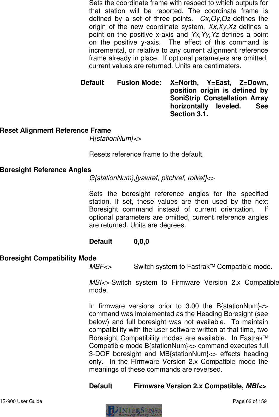  IS-900 User Guide                                                                                                                                          Page 62 of 159   Sets the coordinate frame with respect to which outputs for that station will be reported. The coordinate frame is defined by a set of three points.  Ox,Oy,Oz defines the origin of the new coordinate system, Xx,Xy,Xz defines a point on the positive x-axis and Yx,Yy,Yz defines a point on the positive y-axis.  The effect of this command is incremental, or relative to any current alignment reference frame already in place.  If optional parameters are omitted, current values are returned. Units are centimeters. Default Fusion Mode: X=North, Y=East, Z=Down, position origin is defined by SoniStrip Constellation Array horizontally leveled.  See Section 3.1.   Reset Alignment Reference Frame R{stationNum}&lt;&gt;   Resets reference frame to the default.  Boresight Reference Angles G{stationNum},[yawref, pitchref, rollref]&lt;&gt;    Sets the boresight reference angles for the specified station. If set, these values are then used by the next Boresight command instead of current orientation.  If optional parameters are omitted, current reference angles are returned. Units are degrees. Default  0,0,0 Boresight Compatibility Mode MBF&lt;&gt; Switch system to Fastrak Compatible mode.  MBI&lt;&gt; Switch system to Firmware Version 2.x Compatible mode.  In firmware versions prior to 3.00 the B{stationNum}&lt;&gt; command was implemented as the Heading Boresight (see below) and full boresight was not available.  To maintain compatibility with the user software written at that time, two Boresight Compatibility modes are available.  In Fastrak Compatible mode B{stationNum}&lt;&gt; command executes full 3-DOF boresight and MB{stationNum}&lt;&gt; effects heading only.  In the Firmware Version 2.x Compatible mode the meanings of these commands are reversed. Default Firmware Version 2.x Compatible, MBI&lt;&gt; 