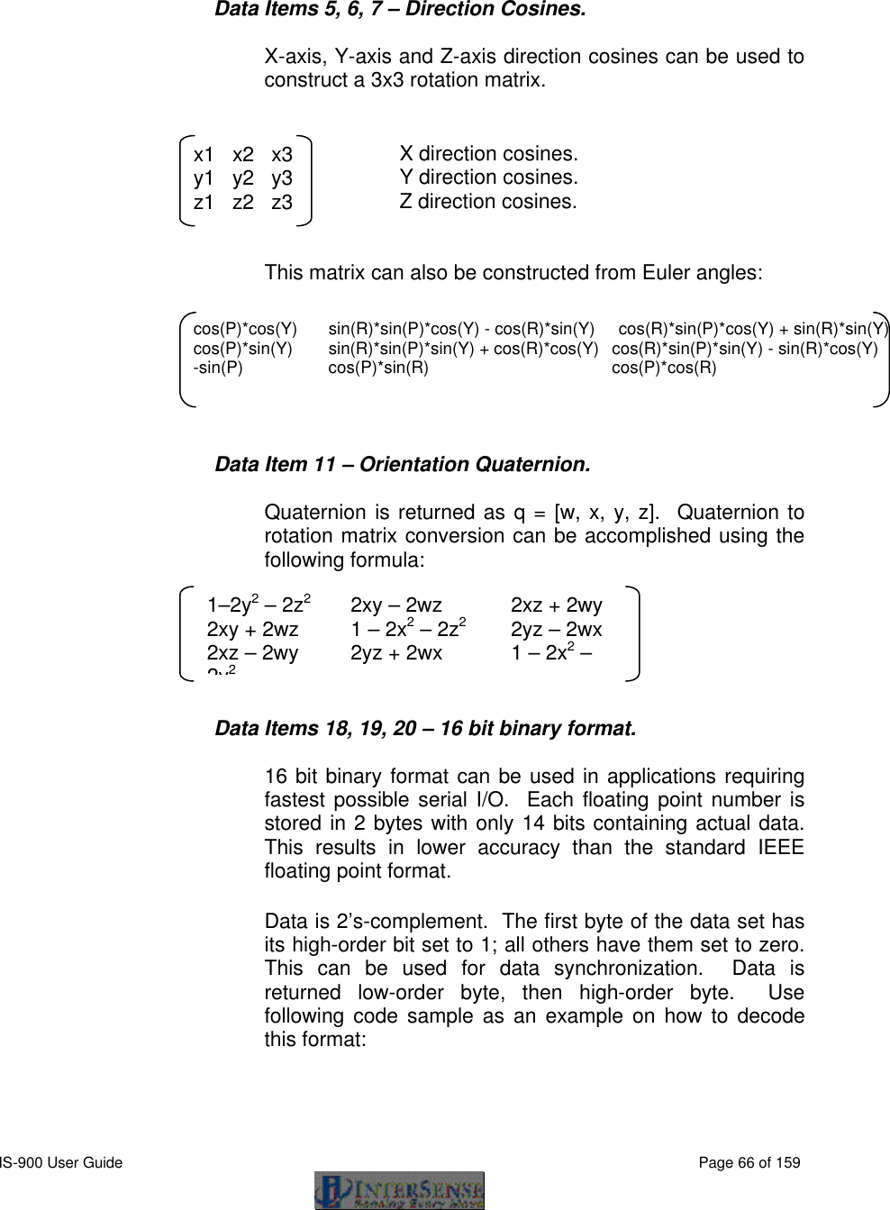  IS-900 User Guide                                                                                                                                          Page 66 of 159     Data Items 5, 6, 7 – Direction Cosines.  X-axis, Y-axis and Z-axis direction cosines can be used to construct a 3x3 rotation matrix.        X direction cosines.       Y direction cosines.       Z direction cosines.   This matrix can also be constructed from Euler angles:       Data Item 11 – Orientation Quaternion.  Quaternion is returned as q = [w, x, y, z].  Quaternion to rotation matrix conversion can be accomplished using the following formula:      Data Items 18, 19, 20 – 16 bit binary format.  16 bit binary format can be used in applications requiring fastest possible serial I/O.  Each floating point number is stored in 2 bytes with only 14 bits containing actual data.  This results in lower accuracy than the standard IEEE floating point format. Data is 2’s-complement.  The first byte of the data set has its high-order bit set to 1; all others have them set to zero.  This can be used for data synchronization.  Data is returned low-order byte, then high-order byte.  Use following code sample as an example on how to decode this format: x1   x2   x3 y1   y2   y3 z1   z2   z3 1–2y2 – 2z2 2xy – 2wz 2xz + 2wy  2xy + 2wz 1 – 2x2 – 2z2 2yz – 2wx  2xz – 2wy 2yz + 2wx 1 – 2x2 – 2y2 cos(P)*cos(Y) sin(R)*sin(P)*cos(Y) - cos(R)*sin(Y)     cos(R)*sin(P)*cos(Y) + sin(R)*sin(Y) cos(P)*sin(Y) sin(R)*sin(P)*sin(Y) + cos(R)*cos(Y)  cos(R)*sin(P)*sin(Y) - sin(R)*cos(Y)  -sin(P) cos(P)*sin(R)  cos(P)*cos(R) 