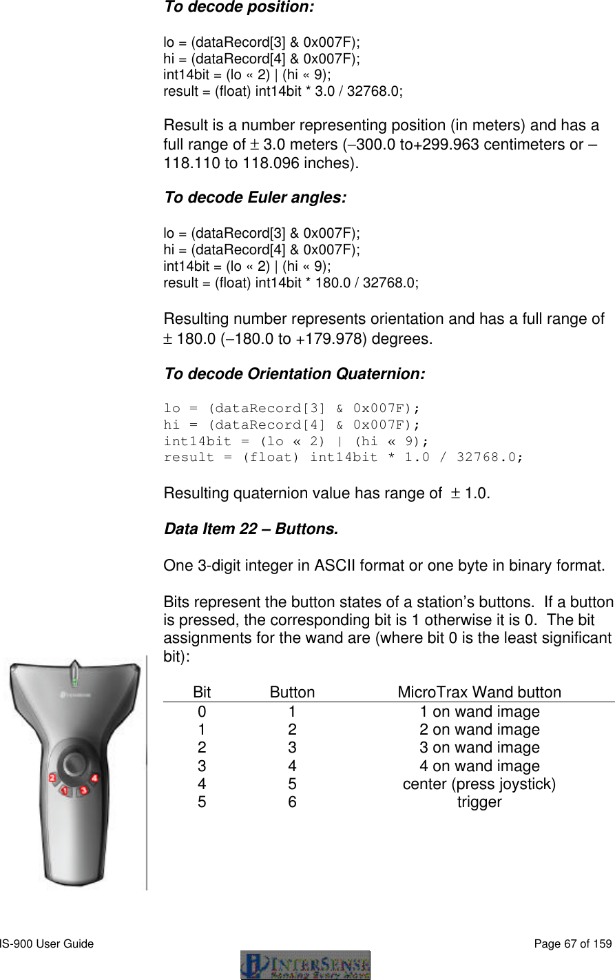  IS-900 User Guide                                                                                                                                          Page 67 of 159  To decode position:  lo = (dataRecord[3] &amp; 0x007F); hi = (dataRecord[4] &amp; 0x007F); int14bit = (lo « 2) | (hi « 9); result = (float) int14bit * 3.0 / 32768.0;  Result is a number representing position (in meters) and has a full range of ± 3.0 meters (−300.0 to+299.963 centimeters or –118.110 to 118.096 inches).  To decode Euler angles:  lo = (dataRecord[3] &amp; 0x007F); hi = (dataRecord[4] &amp; 0x007F); int14bit = (lo « 2) | (hi « 9); result = (float) int14bit * 180.0 / 32768.0; Resulting number represents orientation and has a full range of  ± 180.0 (−180.0 to +179.978) degrees. To decode Orientation Quaternion:  lo = (dataRecord[3] &amp; 0x007F); hi = (dataRecord[4] &amp; 0x007F); int14bit = (lo « 2) | (hi « 9); result = (float) int14bit * 1.0 / 32768.0;  Resulting quaternion value has range of  ± 1.0.  Data Item 22 – Buttons.  One 3-digit integer in ASCII format or one byte in binary format.  Bits represent the button states of a station’s buttons.  If a button is pressed, the corresponding bit is 1 otherwise it is 0.  The bit assignments for the wand are (where bit 0 is the least significant bit):  Bit Button MicroTrax Wand button  0 1 1 on wand image 1 2 2 on wand image 2 3 3 on wand image 3 4 4 on wand image 4 5 center (press joystick) 5 6 trigger   