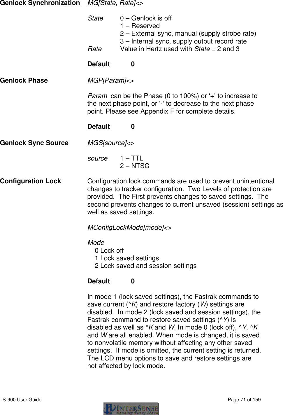  IS-900 User Guide                                                                                                                                          Page 71 of 159  Genlock Synchronization   MG[State, Rate]&lt;&gt;   State   0 – Genlock is off 1 – Reserved 2 – External sync, manual (supply strobe rate) 3 – Internal sync, supply output record rate Rate Value in Hertz used with State = 2 and 3  Default  0 Genlock Phase   MGP[Param]&lt;&gt;   Param  can be the Phase (0 to 100%) or ‘+’ to increase to the next phase point, or ‘-‘ to decrease to the next phase point. Please see Appendix F for complete details.  Default  0 Genlock Sync Source MGS[source]&lt;&gt;  source 1 – TTL 2 – NTSC  Configuration Lock Configuration lock commands are used to prevent unintentional changes to tracker configuration.  Two Levels of protection are provided.  The First prevents changes to saved settings.  The second prevents changes to current unsaved (session) settings as well as saved settings.   MConfigLockMode[mode]&lt;&gt;    Mode     0 Lock off     1 Lock saved settings     2 Lock saved and session settings           Default   0       In mode 1 (lock saved settings), the Fastrak commands to save current (^K) and restore factory (W) settings are disabled.  In mode 2 (lock saved and session settings), the Fastrak command to restore saved settings (^Y) is disabled as well as ^K and W. In mode 0 (lock off), ^Y, ^K and W are all enabled. When mode is changed, it is saved to nonvolatile memory without affecting any other saved settings.  If mode is omitted, the current setting is returned.  The LCD menu options to save and restore settings are not affected by lock mode.  