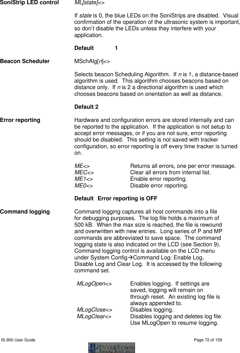  IS-900 User Guide                                                                                                                                          Page 72 of 159  SoniStrip LED control ML[state]&lt;&gt;      If state is 0, the blue LEDs on the SoniStrips are disabled.  Visual confirmation of the operation of the ultrasonic system is important, so don’t disable the LEDs unless they interfere with your application.      Default   1  Beacon Scheduler MSchAlg[n]&lt;&gt;   Selects beacon Scheduling Algorithm.  If n is 1, a distance-based algorithm is used.  This algorithm chooses beacons based on distance only.  If n is 2 a directional algorithm is used which chooses beacons based on orientation as well as distance.   Default 2  Error reporting Hardware and configuration errors are stored internally and can be reported to the application.  If the application is not setup to accept error messages, or if you are not sure, error reporting should be disabled.  This setting is not saved with tracker configuration, so error reporting is off every time tracker is turned on.  ME&lt;&gt; Returns all errors, one per error message. MEC&lt;&gt; Clear all errors from internal list. ME1&lt;&gt; Enable error reporting. ME0&lt;&gt; Disable error reporting.  Default  Error reporting is OFF    Command logging Command logging captures all host commands into a file for debugging purposes.  The log file holds a maximum of 500 kB.  When the max size is reached, the file is rewound and overwritten with new entries.  Long series of P and MP commands are abbreviated to save space.  The command logging state is also indicated on the LCD (see Section 9).  Command logging control is available on the LCD menu under System ConfigàCommand Log: Enable Log, Disable Log and Clear Log.  It is accessed by the following command set.  MLogOpen&lt;&gt; Enables logging.  If settings are saved, logging will remain on through reset.  An existing log file is always appended to. MLogClose&lt;&gt; Disables logging. MLogClear&lt;&gt; Disables logging and deletes log file. Use MLogOpen to resume logging. 