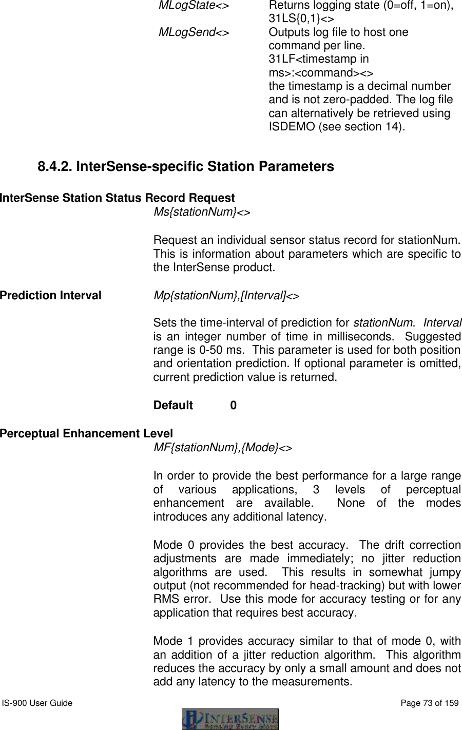  IS-900 User Guide                                                                                                                                          Page 73 of 159  MLogState&lt;&gt; Returns logging state (0=off, 1=on), 31LS{0,1}&lt;&gt; MLogSend&lt;&gt; Outputs log file to host one command per line. 31LF&lt;timestamp in ms&gt;:&lt;command&gt;&lt;&gt;  the timestamp is a decimal number and is not zero-padded. The log file can alternatively be retrieved using ISDEMO (see section 14).  8.4.2. InterSense-specific Station Parameters  InterSense Station Status Record Request Ms{stationNum}&lt;&gt; Request an individual sensor status record for stationNum.  This is information about parameters which are specific to the InterSense product.   Prediction Interval Mp{stationNum},[Interval]&lt;&gt;   Sets the time-interval of prediction for stationNum.  Interval is an integer number of time in milliseconds.  Suggested range is 0-50 ms.  This parameter is used for both position and orientation prediction. If optional parameter is omitted, current prediction value is returned. Default  0  Perceptual Enhancement Level  MF{stationNum},{Mode}&lt;&gt;  In order to provide the best performance for a large range of various applications, 3 levels of perceptual enhancement are available.  None of the modes introduces any additional latency. Mode 0 provides the best accuracy.  The drift correction adjustments are made immediately; no jitter reduction algorithms are used.  This results in somewhat jumpy output (not recommended for head-tracking) but with lower RMS error.  Use this mode for accuracy testing or for any application that requires best accuracy. Mode 1 provides accuracy similar to that of mode 0, with an addition of a jitter reduction algorithm.  This algorithm reduces the accuracy by only a small amount and does not add any latency to the measurements.  