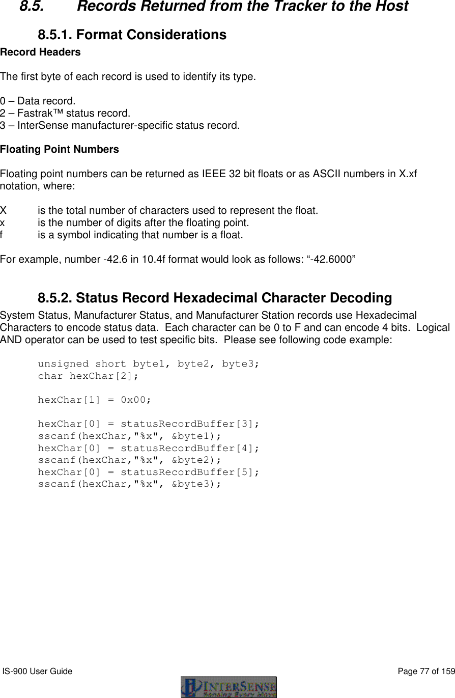  IS-900 User Guide                                                                                                                                          Page 77 of 159   8.5. Records Returned from the Tracker to the Host 8.5.1. Format Considerations Record Headers  The first byte of each record is used to identify its type.  0 – Data record. 2 – Fastrak™ status record. 3 – InterSense manufacturer-specific status record.  Floating Point Numbers  Floating point numbers can be returned as IEEE 32 bit floats or as ASCII numbers in X.xf notation, where:  X is the total number of characters used to represent the float. x is the number of digits after the floating point. f is a symbol indicating that number is a float.  For example, number -42.6 in 10.4f format would look as follows: “-42.6000”  8.5.2. Status Record Hexadecimal Character Decoding System Status, Manufacturer Status, and Manufacturer Station records use Hexadecimal Characters to encode status data.  Each character can be 0 to F and can encode 4 bits.  Logical AND operator can be used to test specific bits.  Please see following code example:  unsigned short byte1, byte2, byte3; char hexChar[2];  hexChar[1] = 0x00;  hexChar[0] = statusRecordBuffer[3]; sscanf(hexChar,&quot;%x&quot;, &amp;byte1); hexChar[0] = statusRecordBuffer[4]; sscanf(hexChar,&quot;%x&quot;, &amp;byte2); hexChar[0] = statusRecordBuffer[5]; sscanf(hexChar,&quot;%x&quot;, &amp;byte3);  