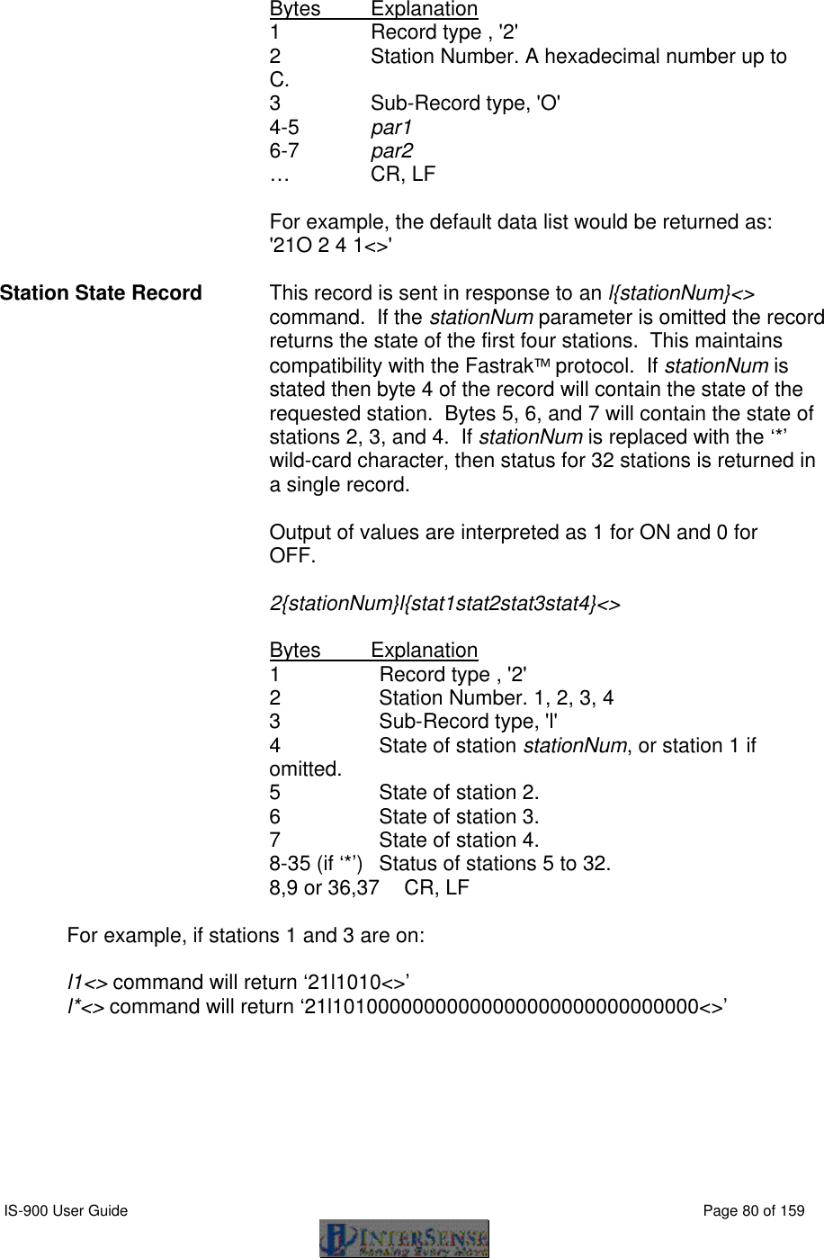 IS-900 User Guide                                                                                                                                          Page 80 of 159   Bytes Explanation 1 Record type , &apos;2&apos; 2 Station Number. A hexadecimal number up to C. 3   Sub-Record type, &apos;O&apos; 4-5 par1 6-7 par2 …   CR, LF    For example, the default data list would be returned as:  &apos;21O 2 4 1&lt;&gt;&apos;  Station State Record This record is sent in response to an l{stationNum}&lt;&gt; command.  If the stationNum parameter is omitted the record returns the state of the first four stations.  This maintains compatibility with the Fastrak protocol.  If stationNum is stated then byte 4 of the record will contain the state of the requested station.  Bytes 5, 6, and 7 will contain the state of stations 2, 3, and 4.  If stationNum is replaced with the ‘*’ wild-card character, then status for 32 stations is returned in a single record.  Output of values are interpreted as 1 for ON and 0 for OFF.    2{stationNum}l{stat1stat2stat3stat4}&lt;&gt;  Bytes Explanation 1 Record type , &apos;2&apos; 2 Station Number. 1, 2, 3, 4 3   Sub-Record type, &apos;l&apos; 4 State of station stationNum, or station 1 if omitted. 5 State of station 2.  6 State of station 3.  7 State of station 4.  8-35 (if ‘*’) Status of stations 5 to 32. 8,9 or 36,37 CR, LF  For example, if stations 1 and 3 are on:  l1&lt;&gt; command will return ‘21l1010&lt;&gt;’ l*&lt;&gt; command will return ‘21l10100000000000000000000000000000&lt;&gt;’  