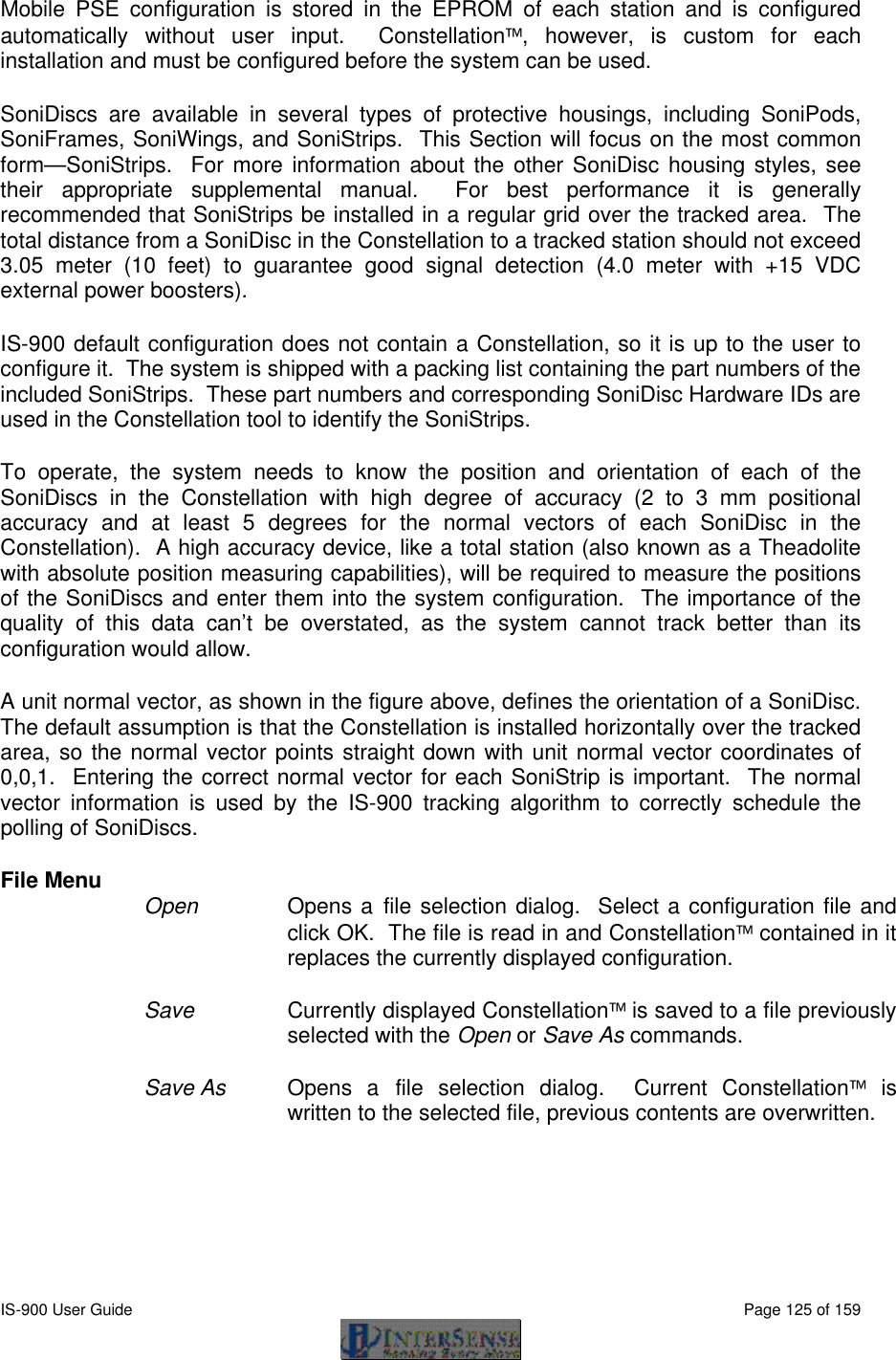  IS-900 User Guide                                                                                                                                          Page 125 of 159  Mobile PSE configuration is stored in the EPROM of each station and is configured automatically without user input.  Constellation, however, is custom for each installation and must be configured before the system can be used.  SoniDiscs are available in several types of protective housings, including SoniPods, SoniFrames, SoniWings, and SoniStrips.  This Section will focus on the most common form—SoniStrips.  For more information about the other SoniDisc housing styles, see their appropriate supplemental manual.  For best performance it is generally recommended that SoniStrips be installed in a regular grid over the tracked area.  The total distance from a SoniDisc in the Constellation to a tracked station should not exceed 3.05 meter (10 feet) to guarantee good signal detection (4.0 meter with +15 VDC external power boosters). IS-900 default configuration does not contain a Constellation, so it is up to the user to configure it.  The system is shipped with a packing list containing the part numbers of the included SoniStrips.  These part numbers and corresponding SoniDisc Hardware IDs are used in the Constellation tool to identify the SoniStrips. To operate, the system needs to know the position and orientation of each of the SoniDiscs in the Constellation with high degree of accuracy (2 to 3 mm positional accuracy and at least 5 degrees for the normal vectors of each SoniDisc in the Constellation).  A high accuracy device, like a total station (also known as a Theadolite with absolute position measuring capabilities), will be required to measure the positions of the SoniDiscs and enter them into the system configuration.  The importance of the quality of this data can’t be overstated, as the system cannot track better than its configuration would allow.  A unit normal vector, as shown in the figure above, defines the orientation of a SoniDisc.  The default assumption is that the Constellation is installed horizontally over the tracked area, so the normal vector points straight down with unit normal vector coordinates of 0,0,1.  Entering the correct normal vector for each SoniStrip is important.  The normal vector information is used by the IS-900 tracking algorithm to correctly schedule the polling of SoniDiscs. File Menu Open  Opens a file selection dialog.  Select a configuration file and click OK.  The file is read in and Constellation contained in it replaces the currently displayed configuration.  Save Currently displayed Constellation is saved to a file previously selected with the Open or Save As commands.  Save As   Opens a file selection dialog.  Current Constellation is written to the selected file, previous contents are overwritten. 