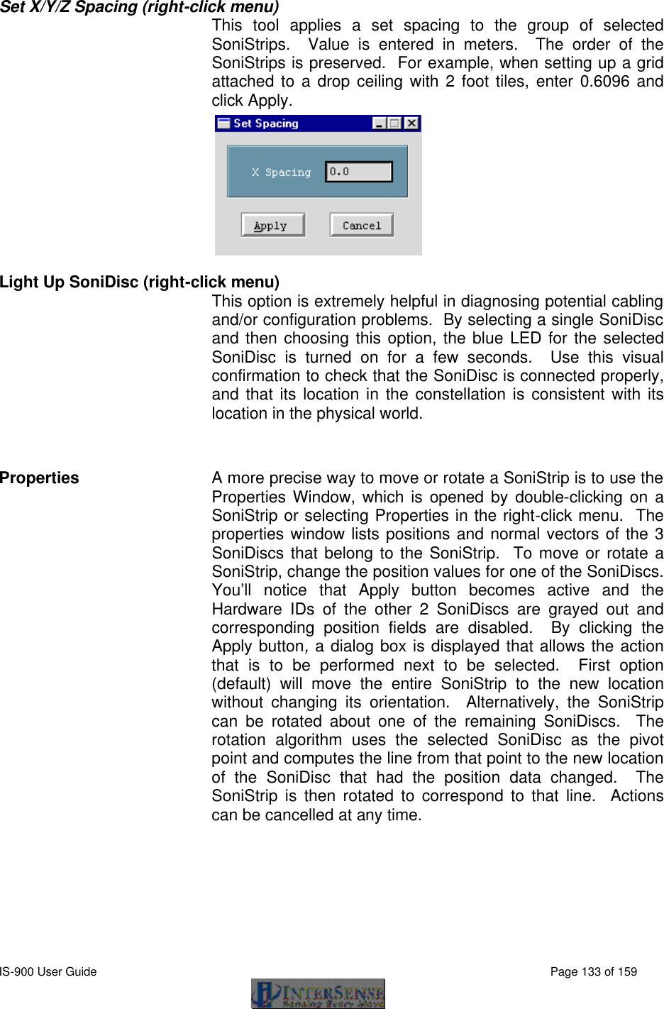  IS-900 User Guide                                                                                                                                          Page 133 of 159  Set X/Y/Z Spacing (right-click menu)  This tool applies a set spacing to the group of selected SoniStrips.  Value is entered in meters.  The order of the SoniStrips is preserved.  For example, when setting up a grid attached to a drop ceiling with 2 foot tiles, enter 0.6096 and click Apply.  Light Up SoniDisc (right-click menu) This option is extremely helpful in diagnosing potential cabling and/or configuration problems.  By selecting a single SoniDisc and then choosing this option, the blue LED for the selected SoniDisc is turned on for a few seconds.  Use this visual confirmation to check that the SoniDisc is connected properly, and that its location in the constellation is consistent with its location in the physical world.  Properties A more precise way to move or rotate a SoniStrip is to use the Properties Window, which is opened by double-clicking on a SoniStrip or selecting Properties in the right-click menu.  The properties window lists positions and normal vectors of the 3 SoniDiscs that belong to the SoniStrip.  To move or rotate a SoniStrip, change the position values for one of the SoniDiscs.  You’ll notice that Apply button becomes active and the Hardware IDs of the other 2 SoniDiscs are grayed out and corresponding position fields are disabled.  By clicking the Apply button, a dialog box is displayed that allows the action that is to be performed next to be selected.  First option (default) will move the entire SoniStrip to the new location without changing its orientation.  Alternatively, the SoniStrip can be rotated about one of the remaining SoniDiscs.  The rotation algorithm uses the selected SoniDisc as the pivot point and computes the line from that point to the new location of the SoniDisc that had the position data changed.  The SoniStrip is then rotated to correspond to that line.  Actions can be cancelled at any time. 