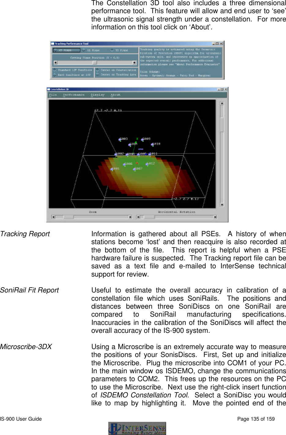  IS-900 User Guide                                                                                                                                          Page 135 of 159  The Constellation 3D tool also includes a three dimensional performance tool.  This feature will allow and end user to ‘see’ the ultrasonic signal strength under a constellation.  For more information on this tool click on ‘About’.      Tracking Report Information is gathered about all PSEs.  A history of when stations become ‘lost’ and then reacquire is also recorded at the bottom of the file.  This report is helpful when a PSE hardware failure is suspected.  The Tracking report file can be saved as a text file and e-mailed to InterSense technical support for review.    SoniRail Fit Report Useful to estimate the overall accuracy in calibration of a constellation file which uses SoniRails.  The positions and distances between three SoniDiscs on one SoniRail are compared to SoniRail manufacturing specifications.  Inaccuracies in the calibration of the SoniDiscs will affect the overall accuracy of the IS-900 system.   Microscribe-3DX Using a Microscribe is an extremely accurate way to measure the positions of your SonisDiscs.  First, Set up and initialize the Microscribe.  Plug the microscribe into COM1 of your PC.  In the main window os ISDEMO, change the communications parameters to COM2.  This frees up the resources on the PC to use the Microscribe.  Next use the right-click insert function of ISDEMO Constellation Tool.  Select a SoniDisc you would like to map by highlighting it.  Move the pointed end of the 