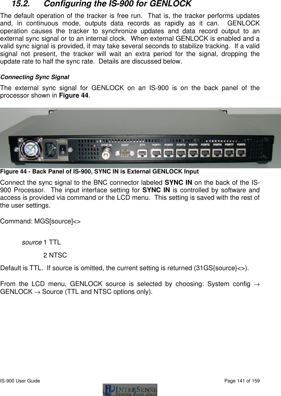 IS-900 User Guide                                                                                                                                          Page 141 of 159   15.2. Configuring the IS-900 for GENLOCK The default operation of the tracker is free run.  That is, the tracker performs updates and, in continuous mode, outputs data records as rapidly as it can.  GENLOCK operation causes the tracker to synchronize updates and data record output to an external sync signal or to an internal clock.  When external GENLOCK is enabled and a valid sync signal is provided, it may take several seconds to stabilize tracking.  If a valid signal not present, the tracker will wait an extra period for the signal, dropping the update rate to half the sync rate.  Details are discussed below. Connecting Sync Signal The external sync signal for GENLOCK on an IS-900 is on the back panel of the processor shown in Figure 44.  Figure 44 - Back Panel of IS-900, SYNC IN is External GENLOCK Input Connect the sync signal to the BNC connector labeled SYNC IN on the back of the IS-900 Processor.  The input interface setting for SYNC IN is controlled by software and access is provided via command or the LCD menu.  This setting is saved with the rest of the user settings. Command: MGS[source]&lt;&gt; source 1 TTL    2 NTSC Default is TTL.  If source is omitted, the current setting is returned (31GS{source}&lt;&gt;). From the LCD menu, GENLOCK source is selected by choosing: System config → GENLOCK → Source (TTL and NTSC options only). 