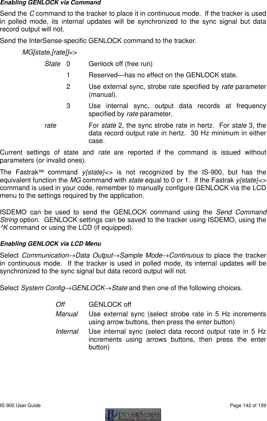 IS-900 User Guide                                                                                                                                          Page 142 of 159  Enabling GENLOCK via Command Send the C command to the tracker to place it in continuous mode.  If the tracker is used in polled mode, its internal updates will be synchronized to the sync signal but data record output will not. Send the InterSense-specific GENLOCK command to the tracker. MG[state,[rate]]&lt;&gt; State 0  Genlock off (free run) 1  Reserved—has no effect on the GENLOCK state. 2  Use external sync, strobe rate specified by rate parameter (manual). 3  Use internal sync, output data records at frequency specified by rate parameter. rate  For state 2, the sync strobe rate in hertz.  For state 3, the data record output rate in hertz.  30 Hz minimum in either case. Current settings of state and rate are reported if the command is issued without parameters (or invalid ones). The Fastrak command y{state}&lt;&gt; is not recognized by the IS-900, but has the equivalent function the MG command with state equal to 0 or 1.  If the Fastrak y{state}&lt;&gt; command is used in your code, remember to manually configure GENLOCK via the LCD menu to the settings required by the application. ISDEMO can be used to send the GENLOCK command using the Send Command String option.  GENLOCK settings can be saved to the tracker using ISDEMO, using the ^K command or using the LCD (if equipped). Enabling GENLOCK via LCD Menu Select Communication→Data Output→Sample Mode→Continuous to place the tracker in continuous mode.  If the tracker is used in polled mode, its internal updates will be synchronized to the sync signal but data record output will not. Select System Config→GENLOCK→State and then one of the following choices. Off GENLOCK off Manual Use external sync (select strobe rate in 5 Hz increments using arrow buttons, then press the enter button) Internal Use internal sync (select data record output rate in 5 Hz increments using arrows buttons, then press the enter button) 