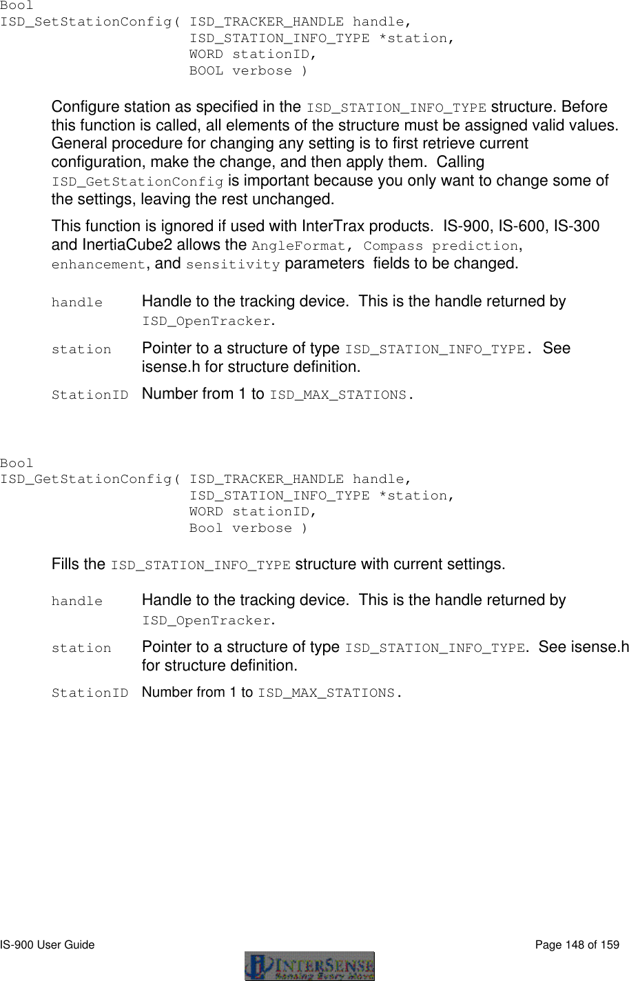  IS-900 User Guide                                                                                                                                          Page 148 of 159  Bool   ISD_SetStationConfig( ISD_TRACKER_HANDLE handle,     ISD_STATION_INFO_TYPE *station,      WORD stationID,      BOOL verbose )  Configure station as specified in the ISD_STATION_INFO_TYPE structure. Before this function is called, all elements of the structure must be assigned valid values. General procedure for changing any setting is to first retrieve current configuration, make the change, and then apply them.  Calling ISD_GetStationConfig is important because you only want to change some of the settings, leaving the rest unchanged. This function is ignored if used with InterTrax products.  IS-900, IS-600, IS-300 and InertiaCube2 allows the AngleFormat, Compass prediction, enhancement, and sensitivity parameters fields to be changed.   handle Handle to the tracking device.  This is the handle returned by ISD_OpenTracker.  station Pointer to a structure of type ISD_STATION_INFO_TYPE.  See isense.h for structure definition. StationID Number from 1 to ISD_MAX_STATIONS.   Bool ISD_GetStationConfig( ISD_TRACKER_HANDLE handle,            ISD_STATION_INFO_TYPE *station,            WORD stationID,      Bool verbose )  Fills the ISD_STATION_INFO_TYPE structure with current settings.  handle Handle to the tracking device.  This is the handle returned by ISD_OpenTracker.  station Pointer to a structure of type ISD_STATION_INFO_TYPE.  See isense.h for structure definition. StationID Number from 1 to ISD_MAX_STATIONS.  