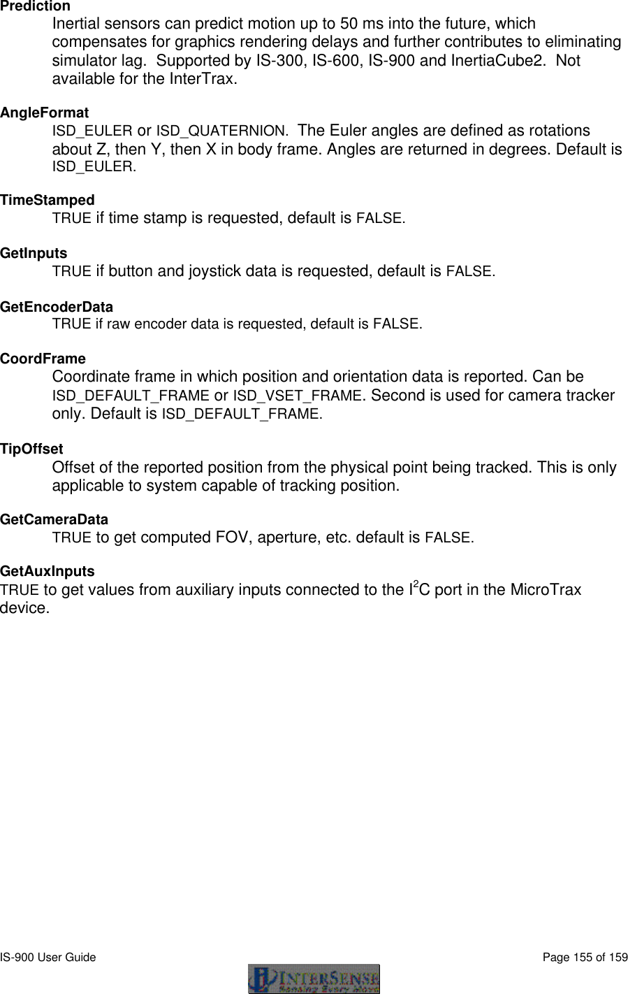  IS-900 User Guide                                                                                                                                          Page 155 of 159  Prediction Inertial sensors can predict motion up to 50 ms into the future, which compensates for graphics rendering delays and further contributes to eliminating simulator lag.  Supported by IS-300, IS-600, IS-900 and InertiaCube2.  Not available for the InterTrax.  AngleFormat ISD_EULER or ISD_QUATERNION.  The Euler angles are defined as rotations about Z, then Y, then X in body frame. Angles are returned in degrees. Default is ISD_EULER.  TimeStamped TRUE if time stamp is requested, default is FALSE.  GetInputs  TRUE if button and joystick data is requested, default is FALSE.  GetEncoderData  TRUE if raw encoder data is requested, default is FALSE.  CoordFrame  Coordinate frame in which position and orientation data is reported. Can be ISD_DEFAULT_FRAME or ISD_VSET_FRAME. Second is used for camera tracker only. Default is ISD_DEFAULT_FRAME.  TipOffset Offset of the reported position from the physical point being tracked. This is only applicable to system capable of tracking position.  GetCameraData  TRUE to get computed FOV, aperture, etc. default is FALSE.  GetAuxInputs  TRUE to get values from auxiliary inputs connected to the I2C port in the MicroTrax device.  