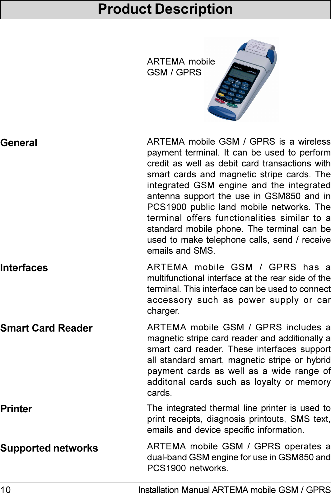 10 Installation Manual ARTEMA mobile GSM / GPRSProduct DescriptionGeneralSmart Card Reader ARTEMA mobile GSM / GPRS includes amagnetic stripe card reader and additionally asmart card reader. These  interfaces  supportall standard smart, magnetic stripe or hybridpayment cards as well as a wide range ofadditonal cards such as loyalty or memorycards.The integrated thermal line printer  is used toprint receipts, diagnosis printouts, SMS text,emails and device specific information.PrinterSupported networks ARTEMA mobile GSM / GPRS operates adual-band GSM engine for use in GSM850 andPCS1900 networks.ARTEMA mobile GSM / GPRS is a wirelesspayment terminal. It can be used to performcredit as  well as  debit card  transactions  withsmart cards and magnetic stripe cards. Theintegrated GSM engine  and  the  integratedantenna support the  use  in  GSM850  and  inPCS1900 public land mobile networks. Theterminal offers functionalities similar to astandard mobile phone. The terminal can beused to make telephone calls, send / receiveemails and SMS.Interfaces ARTEMA  mobile  GSM  /  GPRS  has  amultifunctional interface at the rear side of theterminal. This interface can be used to connectaccessory such as power supply  or  carcharger.ARTEMA mobileGSM / GPRS