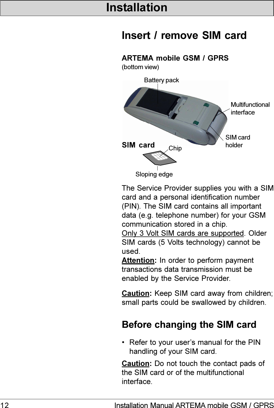 12 Installation Manual ARTEMA mobile GSM / GPRSInstallationARTEMA mobile GSM / GPRS(bottom view)The Service Provider supplies you with a SIMcard and a personal identification number(PIN). The SIM card contains all importantdata (e.g. telephone number) for your GSMcommunication stored in a chip.Only 3 Volt SIM cards are supported. OlderSIM cards (5 Volts technology) cannot beused.Attention: In order to perform paymenttransactions data transmission must beenabled by the Service Provider.SIM  card ChipSloping edgeInsert / remove SIM cardMultifunctionalinterfaceSIM cardholderBattery packBefore changing the SIM cardCaution: Do not touch the contact pads ofthe SIM card or of the multifunctionalinterface. Refer to your users manual for the PINhandling of your SIM card.Caution: Keep SIM card away from children;small parts could be swallowed by children.