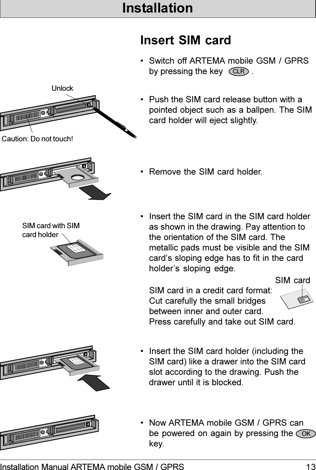 13Installation Manual ARTEMA mobile GSM / GPRSInsert SIM card Push the SIM card release button with apointed object such as a ballpen. The SIMcard holder will eject slightly. Remove the SIM card holder.Unlock Insert the SIM card holder (including theSIM card) like a drawer into the SIM cardslot according to the drawing. Push thedrawer until it is blocked. Now ARTEMA mobile GSM / GPRS canbe powered on again by pressing thekey.SIM card with SIMcard holderCaution: Do not touch!SIM card in a credit card format:Cut carefully the small bridgesbetween inner and outer card.Press carefully and take out SIM card.SIM card Switch off ARTEMA mobile GSM / GPRSby pressing the key            . Insert the SIM card in the SIM card holderas shown in the drawing. Pay attention tothe orientation of the SIM card. Themetallic pads must be visible and the SIMcards sloping edge has to fit in the cardholders sloping edge.CLROKInstallation