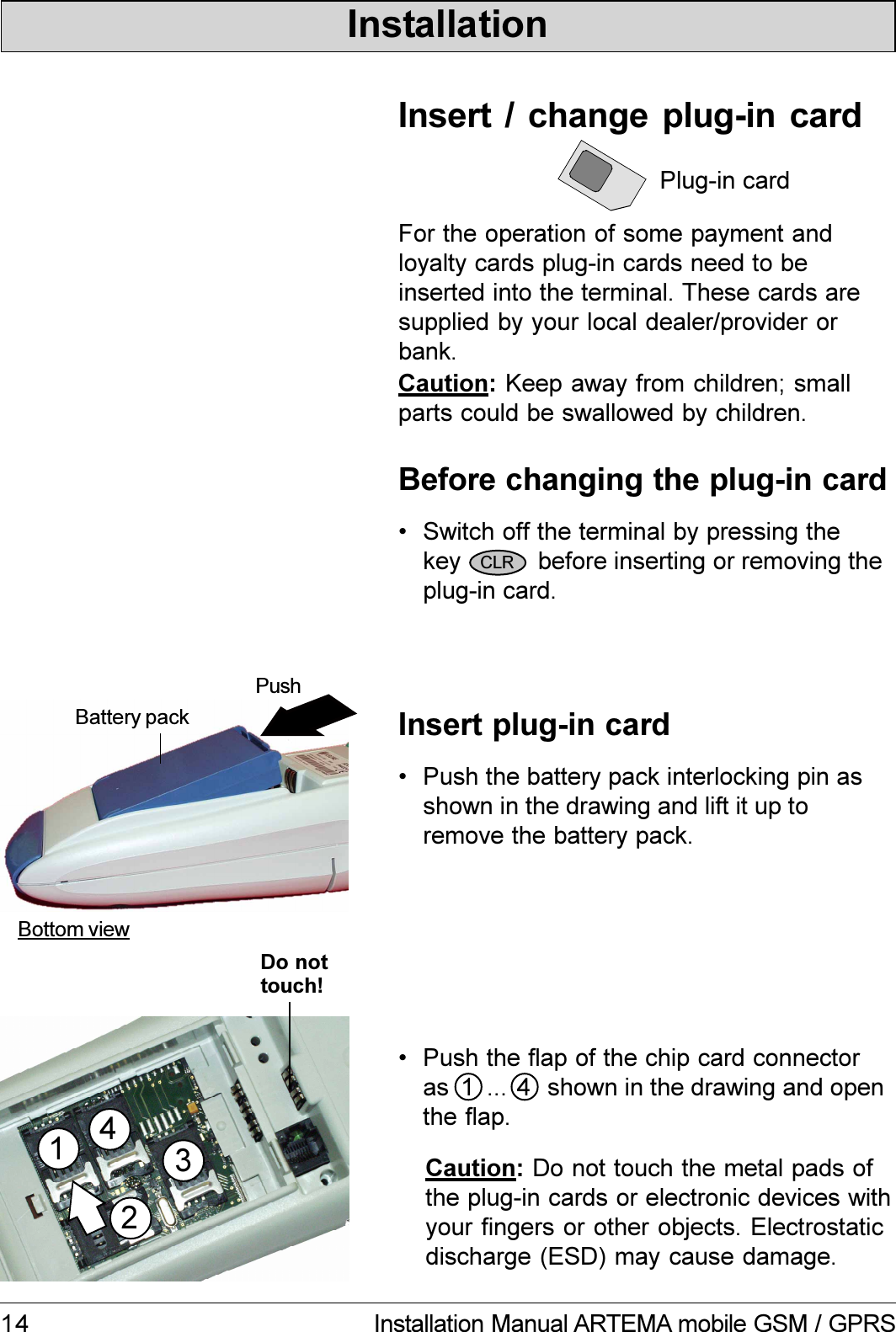 14 Installation Manual ARTEMA mobile GSM / GPRSPlug-in cardFor the operation of some payment andloyalty cards plug-in cards need to beinserted into the terminal. These cards aresupplied by your local dealer/provider orbank. Push the battery pack interlocking pin asshown in the drawing and lift it up toremove the battery pack. Switch off the terminal by pressing thekey           before inserting or removing theplug-in card.Insert  /  change  plug-in  cardBefore changing the plug-in cardInsert plug-in cardBottom viewPushBattery packCaution: Keep away from children; smallparts could be swallowed by children.CLR Push the flap of the chip card connectoras      ... shown in the drawing and openthe flap.Caution: Do not touch the metal pads ofthe plug-in cards or electronic devices withyour fingers or other objects. Electrostaticdischarge (ESD) may cause damage.InstallationDo nottouch!24311 4