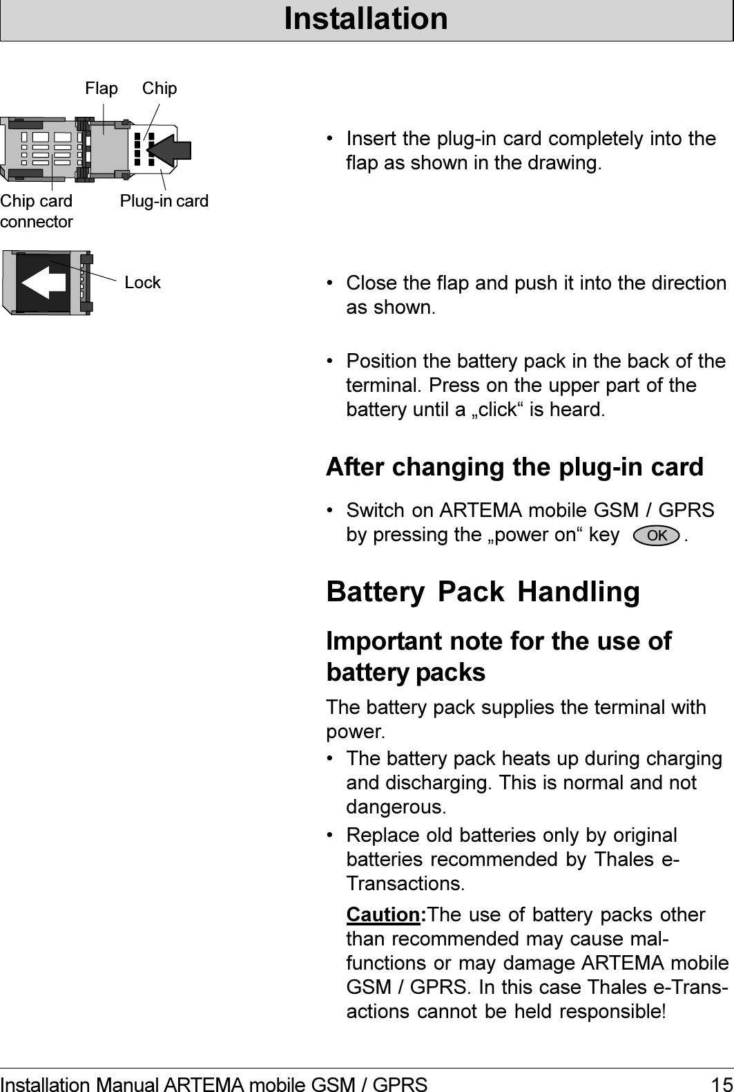 15Installation Manual ARTEMA mobile GSM / GPRSFlap ChipChip cardconnectorPlug-in card Insert the plug-in card completely into theflap as shown in the drawing. Close the flap and push it into the directionas shown.Lock Switch on ARTEMA mobile GSM / GPRSby pressing the power on key           .After changing the plug-in card Position the battery pack in the back of theterminal. Press on the upper part of thebattery until a click is heard.OKInstallation The battery pack heats up during chargingand discharging. This is normal and notdangerous.Important note for the use ofbattery packsCaution:The use of battery packs otherthan recommended may cause mal-functions or may damage ARTEMA mobileGSM / GPRS. In this case Thales e-Trans-actions cannot be held responsible! Replace old batteries only by originalbatteries recommended by Thales e-Transactions.The battery pack supplies the terminal withpower.Battery  Pack  Handling