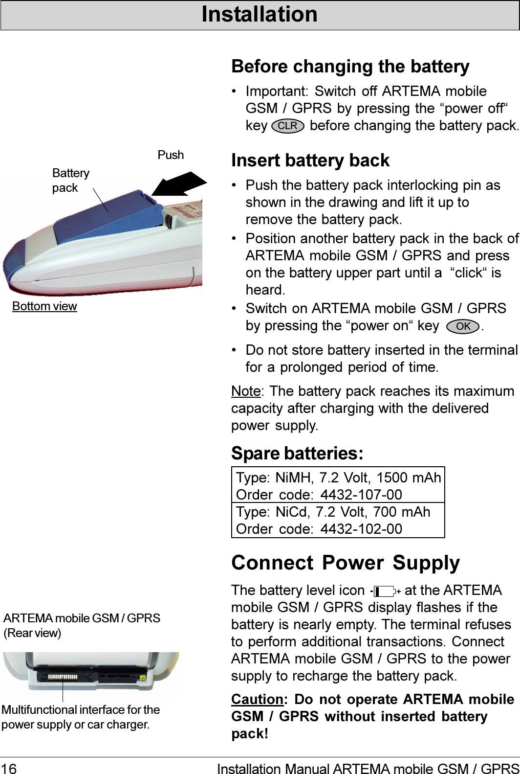 16 Installation Manual ARTEMA mobile GSM / GPRSNote: The battery pack reaches its maximumcapacity after charging with the deliveredpower supply. Important: Switch off ARTEMA mobileGSM / GPRS by pressing the power offkey      before changing the battery pack. Push the battery pack interlocking pin asshown in the drawing and lift it up toremove the battery pack. Position another battery pack in the back ofARTEMA mobile GSM / GPRS and presson the battery upper part until a  click isheard. Switch on ARTEMA mobile GSM / GPRSby pressing the power on key          .Bottom viewPushBatterypackBefore changing the batteryInsert battery backSpare batteries:Type: NiMH, 7.2 Volt, 1500 mAhOrder code: 4432-107-00Type: NiCd, 7.2 Volt, 700 mAhOrder code: 4432-102-00CLROKInstallation Do not store battery inserted in the terminalfor a prolonged period of time.Multifunctional interface for thepower supply or car charger.ARTEMA mobile GSM / GPRS(Rear view)Connect  Power  SupplyCaution: Do  not  operate  ARTEMA  mobileGSM  /  GPRS  without  inserted  batterypack!The battery level icon          at the ARTEMAmobile GSM / GPRS display flashes if thebattery is nearly empty. The terminal refusesto perform additional transactions. ConnectARTEMA mobile GSM / GPRS to the powersupply to recharge the battery pack.