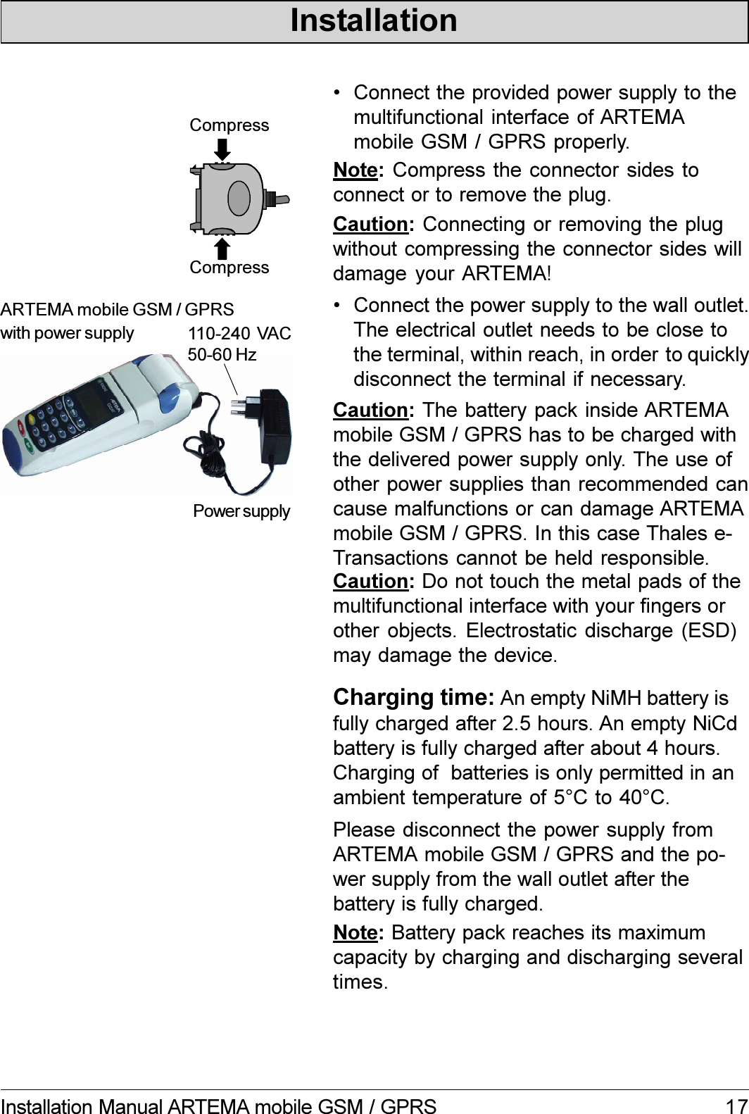 17Installation Manual ARTEMA mobile GSM / GPRSInstallation110-240 VAC50-60 HzARTEMA mobile GSM / GPRSwith power supplyPower supplyCompressCompressCaution: Do not touch the metal pads of themultifunctional interface with your fingers orother objects. Electrostatic discharge (ESD)may damage the device.Note: Battery pack reaches its maximumcapacity by charging and discharging severaltimes. Connect the provided power supply to themultifunctional interface of ARTEMAmobile GSM / GPRS properly. Connect the power supply to the wall outlet.The electrical outlet needs to be close tothe terminal, within reach, in order to quicklydisconnect the terminal if necessary.Caution: The battery pack inside ARTEMAmobile GSM / GPRS has to be charged withthe delivered power supply only. The use ofother power supplies than recommended cancause malfunctions or can damage ARTEMAmobile GSM / GPRS. In this case Thales e-Transactions cannot be held responsible.Charging time: An empty NiMH battery isfully charged after 2.5 hours. An empty NiCdbattery is fully charged after about 4 hours.Charging of  batteries is only permitted in anambient temperature of 5°C to 40°C.Please disconnect the power supply fromARTEMA mobile GSM / GPRS and the po-wer supply from the wall outlet after thebattery is fully charged.Note: Compress the connector sides toconnect or to remove the plug.Caution: Connecting or removing the plugwithout compressing the connector sides willdamage your ARTEMA!