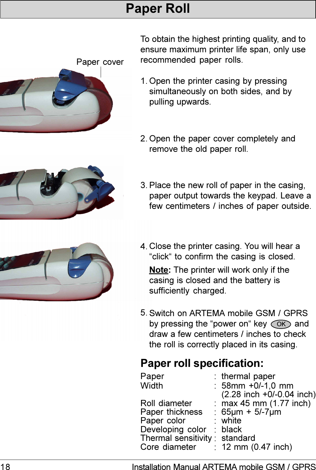 18 Installation Manual ARTEMA mobile GSM / GPRSTo obtain the highest printing quality, and toensure maximum printer life span, only userecommended paper rolls.Paper RollOpen the printer casing by pressingsimultaneously on both sides, and bypulling upwards.1.Open the paper cover completely andremove the old paper roll.2.Paper coverPlace the new roll of paper in the casing,paper output towards the keypad. Leave afew centimeters / inches of paper outside.3.Paper roll specification:WidthRoll diameterPaper thicknessPaper colorDeveloping colorThermal sensitivityCore diameter58mm +0/-1,0 mm65µm + 5/-7µmwhiteblackstandard12 mm (0.47 inch)::::::max 45 mm (1.77 inch):Paper thermal paper:4. Close the printer casing. You will hear aclick to confirm the casing is closed.Note: The printer will work only if thecasing is closed and the battery issufficiently charged.Switch on ARTEMA mobile GSM / GPRSby pressing the power on key           anddraw a few centimeters / inches to checkthe roll is correctly placed in its casing.5.OK(2.28 inch +0/-0.04 inch)