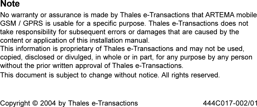 2 Installation Manual ARTEMA mobile GSM / GPRSThis document is subject to change without notice. All rights reserved.Copyright © 2004 by Thales e-Transactions 444C017-002/01NoteNo warranty or assurance is made by Thales e-Transactions that ARTEMA mobileGSM / GPRS is usable for a specific purpose. Thales e-Transactions does nottake responsibility for subsequent errors or damages that are caused by thecontent or application of this installation manual.This information is proprietary of Thales e-Transactions and may not be used,copied, disclosed or divulged, in whole or in part, for any purpose by any personwithout the prior written approval of Thales e-Transactions.