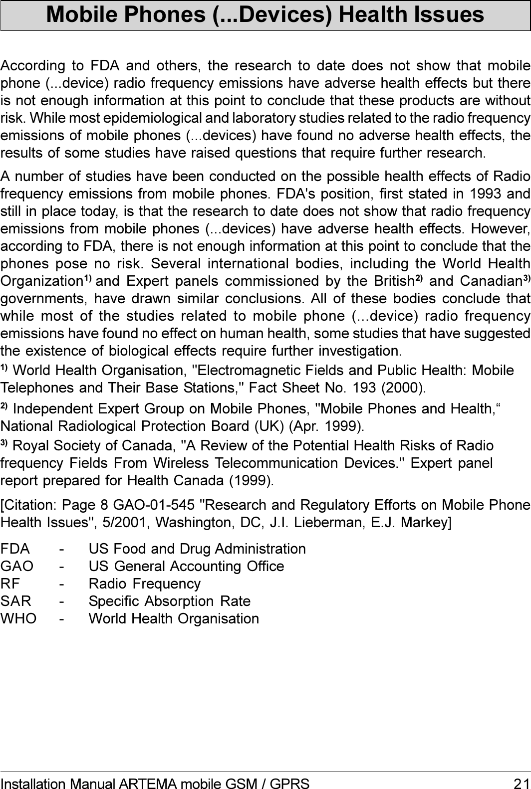 21Installation Manual ARTEMA mobile GSM / GPRSAccording to FDA and others, the research to date does not show that mobilephone (...device) radio frequency emissions have adverse health effects but thereis not enough information at this point to conclude that these products are withoutrisk. While most epidemiological and laboratory studies related to the radio frequencyemissions of mobile phones (...devices) have found no adverse health effects, theresults of some studies have raised questions that require further research.Mobile Phones (...Devices) Health IssuesA number of studies have been conducted on the possible health effects of Radiofrequency emissions from mobile phones. FDA&apos;s position, first stated in 1993 andstill in place today, is that the research to date does not show that radio frequencyemissions from mobile phones (...devices) have adverse health effects. However,according to FDA, there is not enough information at this point to conclude that thephones pose no risk. Several international bodies, including the World HealthOrganization1)  and Expert panels commissioned by the British2)  and  Canadian3)governments, have  drawn  similar  conclusions. All  of  these bodies conclude  thatwhile most of the studies related to mobile phone (...device) radio frequencyemissions have found no effect on human health, some studies that have suggestedthe existence of biological effects require further investigation.[Citation: Page 8 GAO-01-545 &quot;Research and Regulatory Efforts on Mobile PhoneHealth Issues&quot;, 5/2001, Washington, DC, J.I. Lieberman, E.J. Markey]FDA - US Food and Drug AdministrationGAO - US General Accounting OfficeRF - Radio FrequencySAR - Specific Absorption  RateWHO - World Health Organisation3) Royal Society of Canada, &quot;A Review of the Potential Health Risks of Radiofrequency Fields  From  Wireless Telecommunication Devices.&quot; Expert  panelreport prepared for Health Canada (1999).2) Independent Expert Group on Mobile Phones, &quot;Mobile Phones and Health,National Radiological Protection Board (UK) (Apr. 1999).1) World Health Organisation, &quot;Electromagnetic Fields and Public Health: MobileTelephones and Their Base Stations,&quot; Fact Sheet No. 193 (2000).