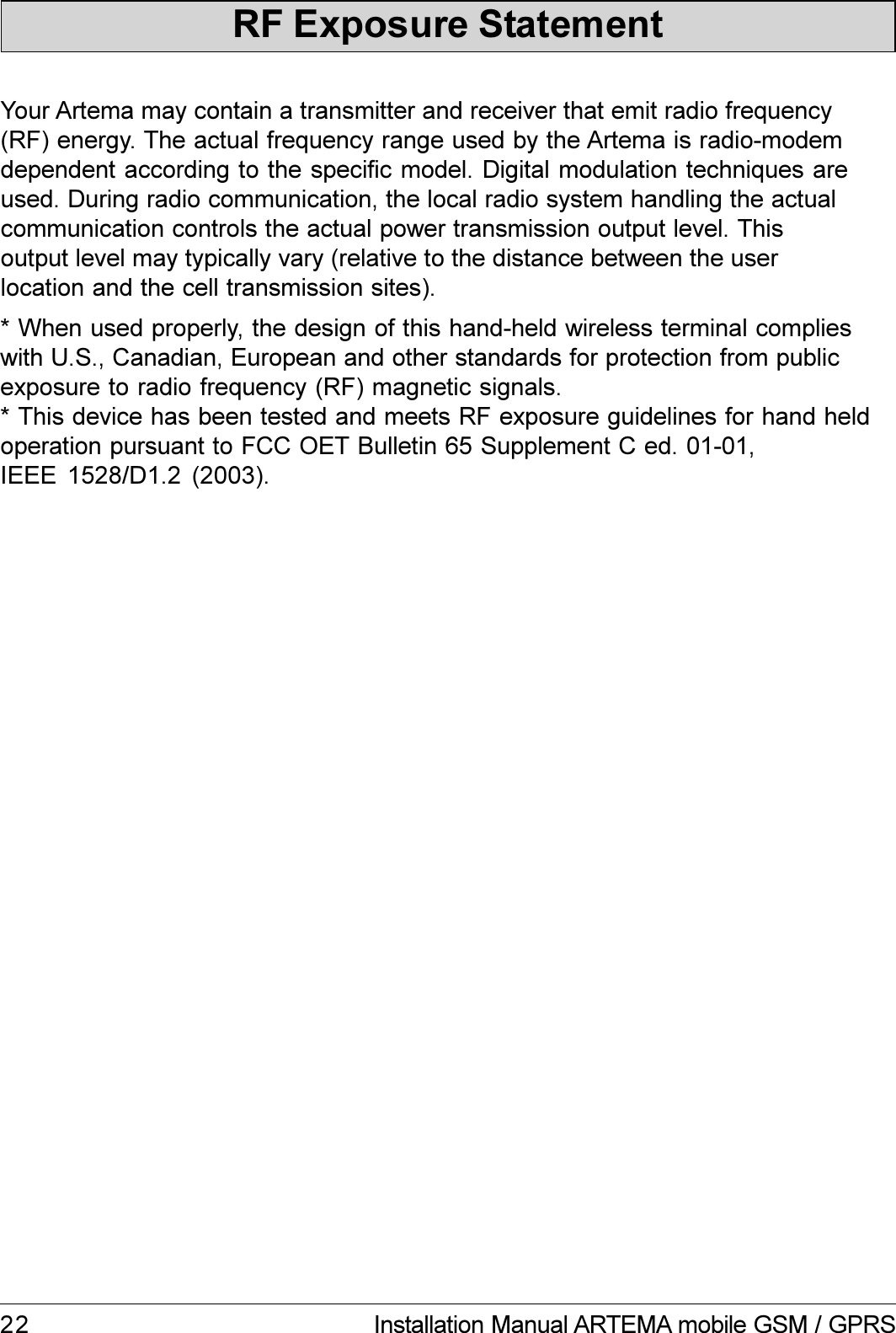 22 Installation Manual ARTEMA mobile GSM / GPRSRF Exposure StatementYour Artema may contain a transmitter and receiver that emit radio frequency(RF) energy. The actual frequency range used by the Artema is radio-modemdependent according to the specific model. Digital modulation techniques areused. During radio communication, the local radio system handling the actualcommunication controls the actual power transmission output level. Thisoutput level may typically vary (relative to the distance between the userlocation and the cell transmission sites).* When used properly, the design of this hand-held wireless terminal complieswith U.S., Canadian, European and other standards for protection from publicexposure to radio frequency (RF) magnetic signals.* This device has been tested and meets RF exposure guidelines for hand heldoperation pursuant to FCC OET Bulletin 65 Supplement C ed. 01-01,IEEE  1528/D1.2  (2003).