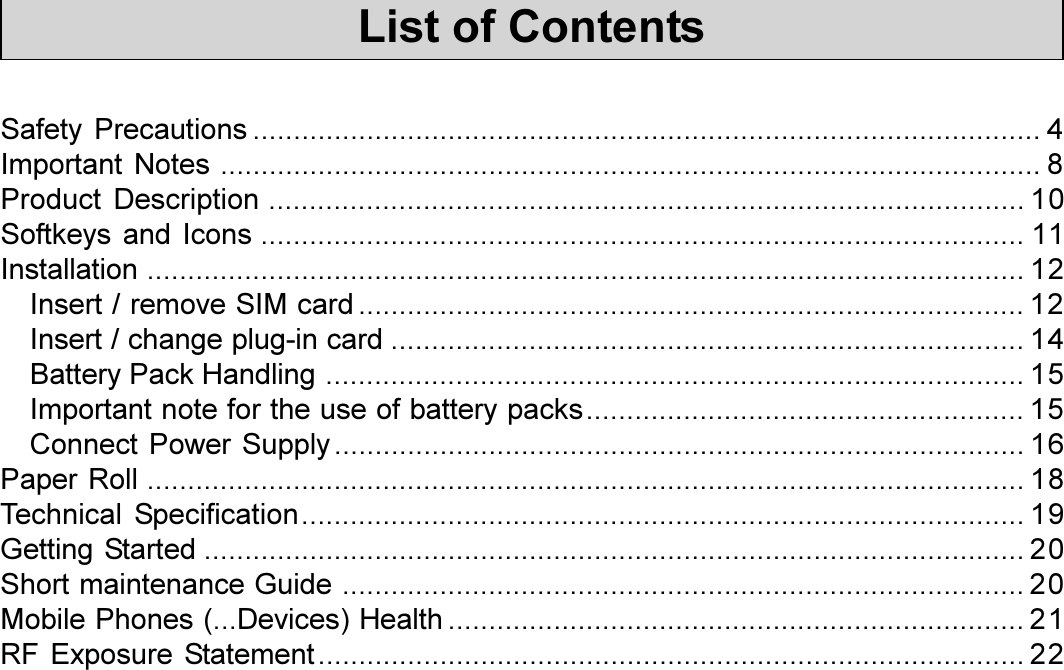 3Installation Manual ARTEMA mobile GSM / GPRSList of ContentsSafety Precautions ................................................................................................. 4Important Notes ..................................................................................................... 8Product Description ............................................................................................. 10Softkeys and Icons .............................................................................................. 11Installation ............................................................................................................ 12Insert / remove SIM card .................................................................................. 12Insert / change plug-in card .............................................................................. 14Battery Pack Handling ...................................................................................... 15Important note for the use of battery packs...................................................... 15Connect Power Supply..................................................................................... 16Paper Roll ............................................................................................................ 18Technical Specification......................................................................................... 19Getting Started ..................................................................................................... 20Short maintenance Guide .................................................................................... 20Mobile Phones (...Devices) Health ....................................................................... 21RF Exposure Statement....................................................................................... 22