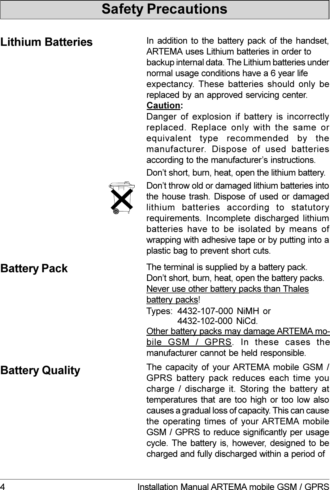 4 Installation Manual ARTEMA mobile GSM / GPRSSafety PrecautionsBattery QualityIn addition  to  the  battery  pack  of  the  handset,ARTEMA uses Lithium batteries in order tobackup internal data. The Lithium batteries undernormal usage conditions have a 6 year lifeexpectancy. These  batteries  should  only  bereplaced by an approved servicing center.Lithium BatteriesDanger of explosion if battery is incorrectlyreplaced. Replace only with the same orequivalent  type  recommended  by  themanufacturer.  Dispose  of  used  batteriesaccording to the manufacturers instructions.Caution:Dont short, burn, heat, open the lithium battery.Battery PackOther battery packs may damage ARTEMA mo-bile  GSM  /  GPRS.  In  these  cases  themanufacturer cannot be held responsible.4432-107-000 NiMH  orDont throw old or damaged lithium batteries intothe house trash.  Dispose  of  used  or  damagedlithium  batteries  according  to  statutoryrequirements. Incomplete discharged lithiumbatteries have to be isolated by means ofwrapping with adhesive tape or by putting into aplastic bag to prevent short cuts.The terminal is supplied by a battery pack.Dont short, burn, heat, open the battery packs.Never use other battery packs than Thalesbattery packs!Types: 4432-102-000 NiCd.The capacity of your ARTEMA  mobile  GSM  /GPRS battery pack reduces each time youcharge /  discharge  it.  Storing  the  battery  attemperatures that are too high  or  too  low  alsocauses a gradual loss of capacity. This can causethe operating times of your ARTEMA  mobileGSM / GPRS to reduce significantly per usagecycle. The battery  is,  however,  designed  to  becharged and fully discharged within a period of