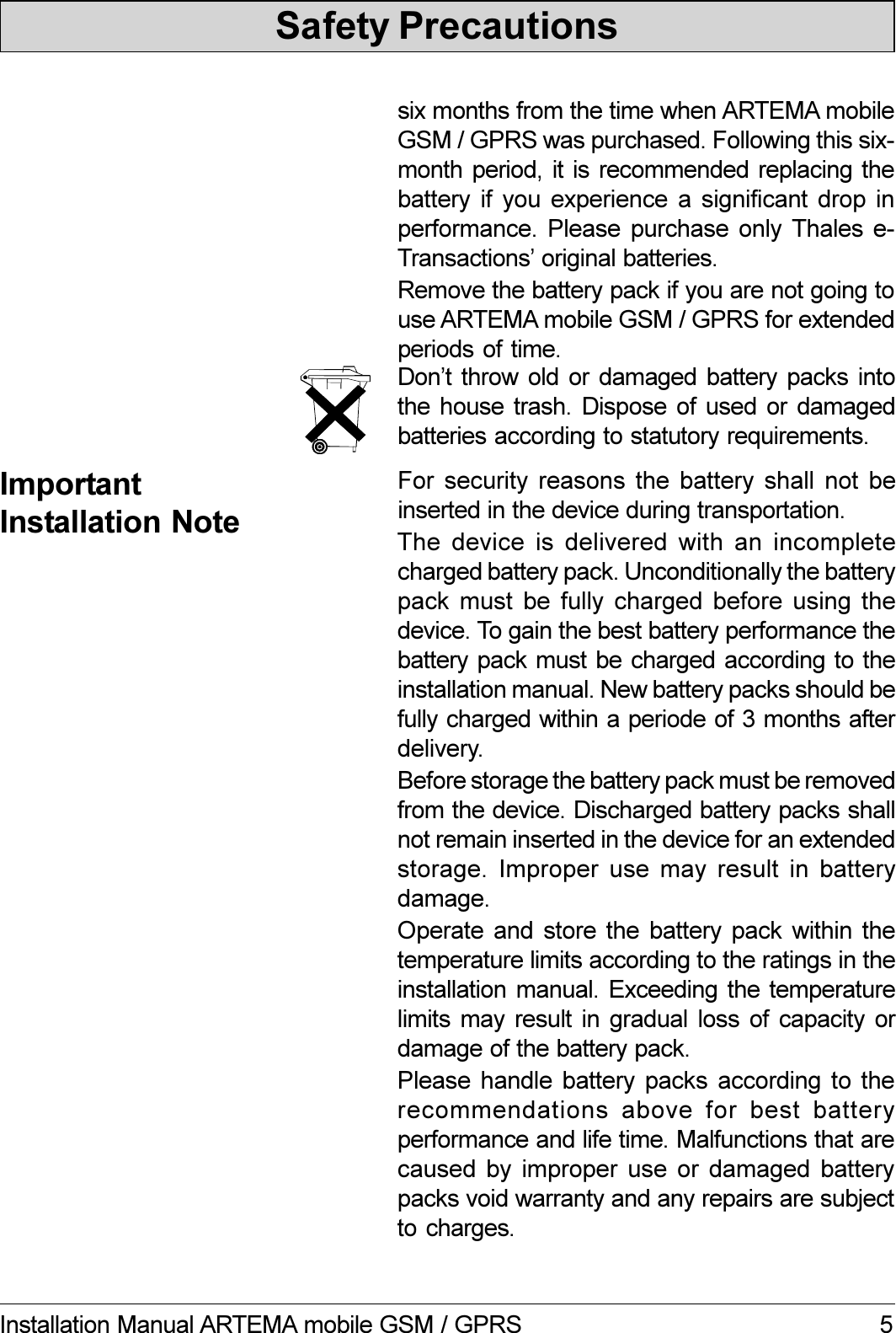 5Installation Manual ARTEMA mobile GSM / GPRSSafety PrecautionsDont throw  old  or  damaged  battery packs  intothe house trash. Dispose of used or damagedbatteries according to statutory requirements.six months from the time when ARTEMA mobileGSM / GPRS was purchased. Following this six-month period, it is  recommended replacing thebattery if you experience a significant drop inperformance. Please purchase only Thales e-Transactions original batteries.Remove the battery pack if you are not going touse ARTEMA mobile GSM / GPRS for extendedperiods of time.ImportantInstallation NoteFor security reasons the battery shall not beinserted in the device during transportation.The device is delivered with an incompletecharged battery pack. Unconditionally the batterypack must be fully charged before using thedevice. To gain the best battery performance thebattery pack must be charged according to theinstallation manual. New battery packs should befully charged within a periode of 3 months afterdelivery.Before storage the battery pack must be removedfrom the device. Discharged battery packs shallnot remain inserted in the device for an extendedstorage. Improper use may  result  in  batterydamage.Operate and store the battery pack within thetemperature limits according to the ratings in theinstallation manual.  Exceeding  the temperaturelimits may result in gradual loss of capacity ordamage of the battery pack.Please handle battery packs according to therecommendations  above  for  best  batteryperformance and life time. Malfunctions that arecaused by  improper use  or  damaged  batterypacks void warranty and any repairs are subjectto charges.