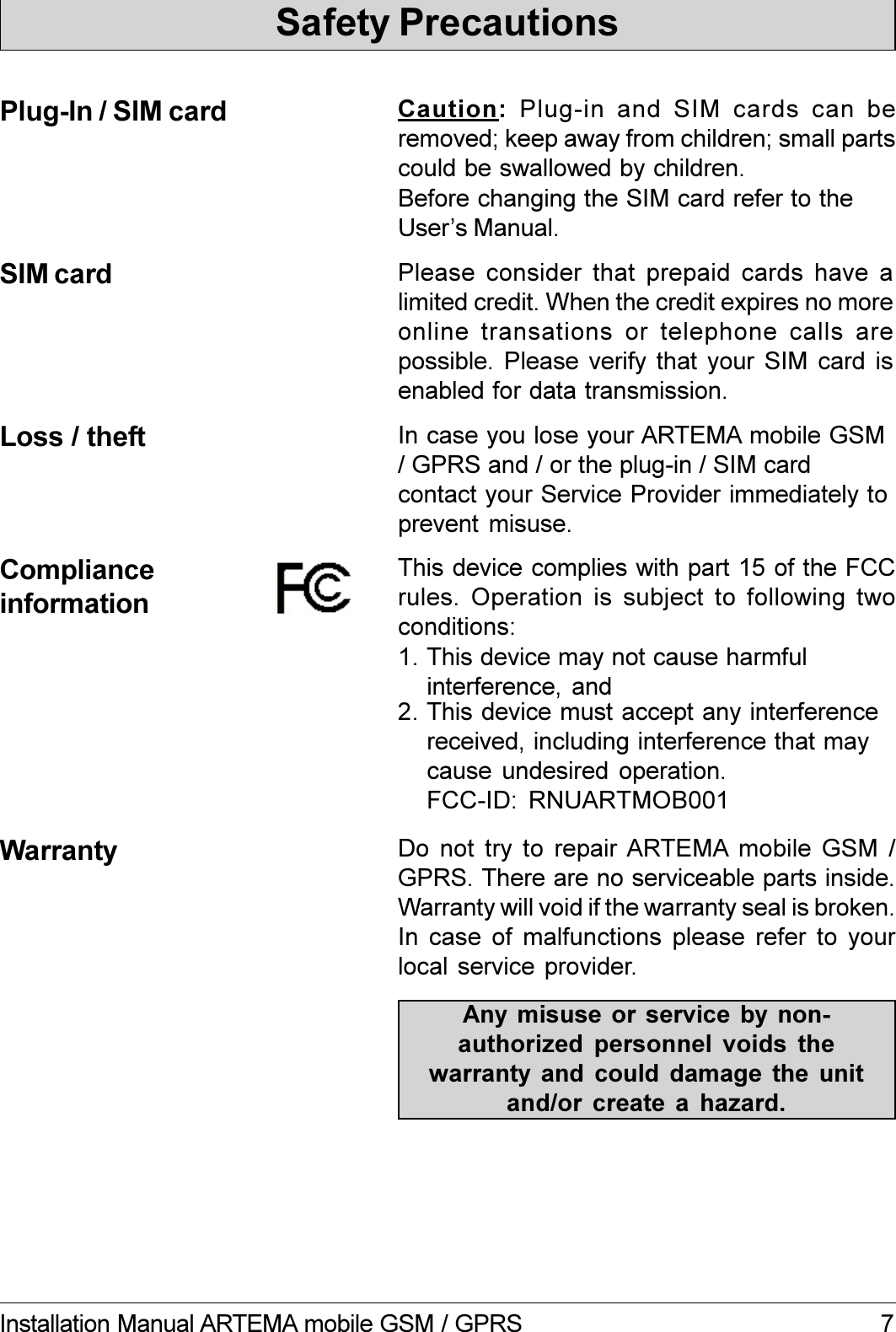 7Installation Manual ARTEMA mobile GSM / GPRSComplianceinformationWarranty Do not  try to  repair ARTEMA  mobile  GSM  /GPRS. There are no serviceable parts inside.Warranty will void if the warranty seal is broken.In case of malfunctions please refer to yourlocal service provider.Any misuse or service  by  non-authorized  personnel  voids  thewarranty  and  could  damage  the  unitand/or  create  a  hazard.This device complies with part 15 of the FCCrules. Operation is subject to following twoconditions:1. This device may not cause harmfulinterference, and2. This device must accept any interferencereceived, including interference that maycause undesired  operation.Safety PrecautionsCaution:  Plug-in  and  SIM  cards  can  beremoved; keep away from children; small partscould be swallowed by children.Plug-In / SIM cardBefore changing the SIM card refer to theUsers Manual.Loss / theft In case you lose your ARTEMA mobile GSM/ GPRS and / or the plug-in / SIM cardcontact your Service Provider immediately toprevent misuse.SIM card Please consider that  prepaid  cards  have  alimited credit. When the credit expires no moreonline transations or telephone calls arepossible. Please  verify that  your  SIM card  isenabled for data transmission.FCC-ID: RNUARTMOB001