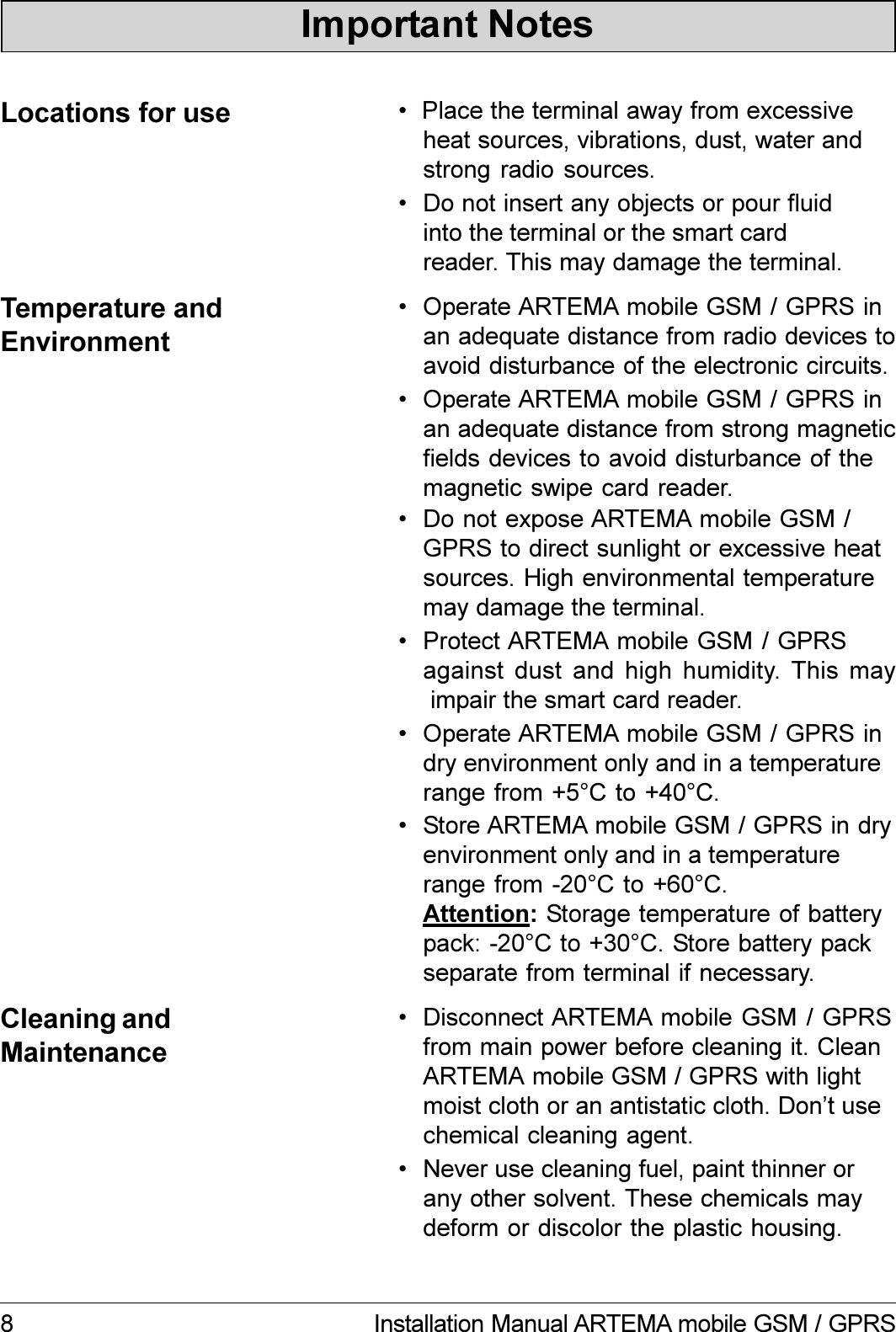 8 Installation Manual ARTEMA mobile GSM / GPRS Protect ARTEMA mobile GSM / GPRSagainst dust  and  high  humidity. This may impair the smart card reader. Operate ARTEMA mobile GSM / GPRS indry environment only and in a temperaturerange from +5°C to +40°C. Do not expose ARTEMA mobile GSM /GPRS to direct sunlight or excessive heatsources. High environmental temperaturemay damage the terminal. Do not insert any objects or pour fluidinto the terminal or the smart cardreader. This may damage the terminal.  Place the terminal away from excessiveheat sources, vibrations, dust, water andstrong radio sources.Locations for useTemperature andEnvironment Disconnect ARTEMA mobile GSM / GPRSfrom main power before cleaning it. CleanARTEMA mobile GSM / GPRS with lightmoist cloth or an antistatic cloth. Dont usechemical cleaning agent.Cleaning andMaintenance Never use cleaning fuel, paint thinner orany other solvent. These chemicals maydeform or discolor the plastic housing.Important Notes Operate ARTEMA mobile GSM / GPRS inan adequate distance from radio devices toavoid disturbance of the electronic circuits. Store ARTEMA mobile GSM / GPRS in dryenvironment only and in a temperaturerange from -20°C to +60°C.Attention: Storage temperature of batterypack: -20°C to +30°C. Store battery packseparate from terminal if necessary. Operate ARTEMA mobile GSM / GPRS inan adequate distance from strong magneticfields devices to avoid disturbance of themagnetic swipe card reader.