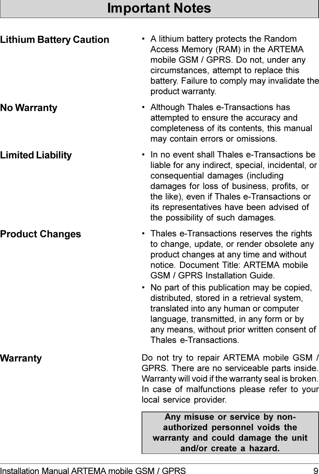 9Installation Manual ARTEMA mobile GSM / GPRSImportant NotesLithium Battery Caution  A lithium battery protects the RandomAccess Memory (RAM) in the ARTEMAmobile GSM / GPRS. Do not, under anycircumstances, attempt to replace thisbattery. Failure to comply may invalidate theproduct warranty.No Warranty  Although Thales e-Transactions hasattempted to ensure the accuracy andcompleteness of its contents, this manualmay contain errors or omissions.Limited Liability  In no event shall Thales e-Transactions beliable for any indirect, special, incidental, orconsequential damages (includingdamages for loss of business, profits, orthe like), even if Thales e-Transactions orits representatives have been advised ofthe possibility of such damages.Product Changes  Thales e-Transactions reserves the rightsto change, update, or render obsolete anyproduct changes at any time and withoutnotice. Document Title: ARTEMA mobileGSM / GPRS Installation Guide. No part of this publication may be copied,distributed, stored in a retrieval system,translated into any human or computerlanguage, transmitted, in any form or byany means, without prior written consent ofThales e-Transactions.Warranty Do not  try to  repair ARTEMA  mobile  GSM  /GPRS. There are no serviceable parts inside.Warranty will void if the warranty seal is broken.In case of malfunctions please refer to yourlocal service provider.Any misuse or service  by  non-authorized  personnel  voids  thewarranty  and  could  damage  the  unitand/or  create  a  hazard.