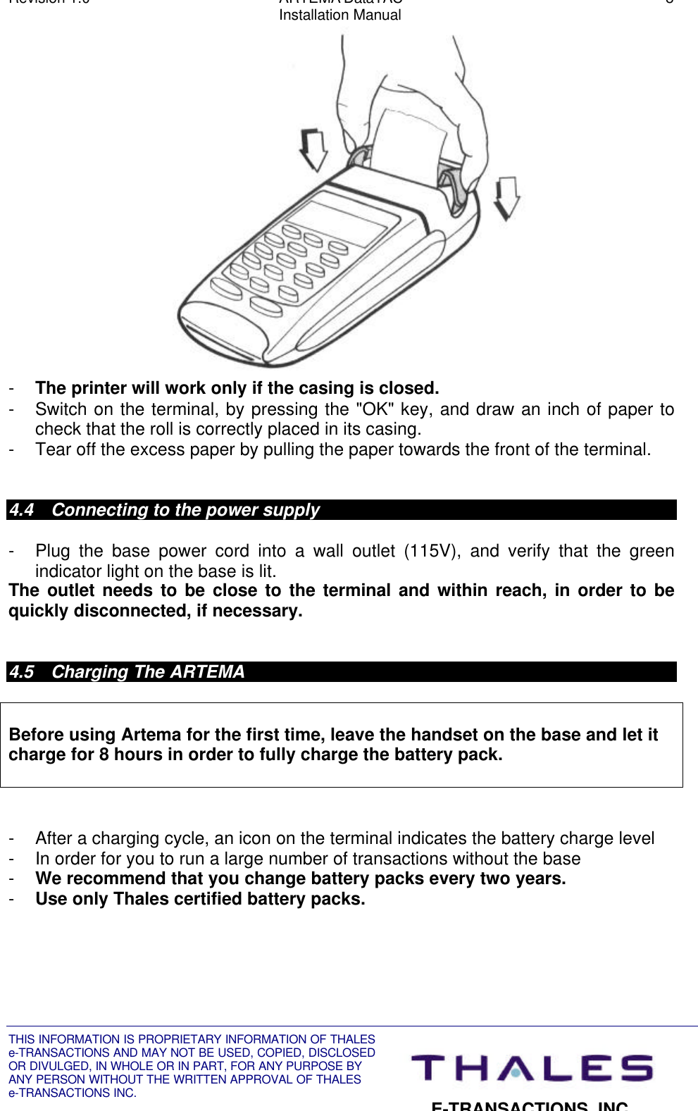 Revision 1.0 ARTEMA DataTAC 8Installation ManualTHIS INFORMATION IS PROPRIETARY INFORMATION OF THALESe-TRANSACTIONS AND MAY NOT BE USED, COPIED, DISCLOSEDOR DIVULGED, IN WHOLE OR IN PART, FOR ANY PURPOSE BYANY PERSON WITHOUT THE WRITTEN APPROVAL OF THALESe-TRANSACTIONS INC.E-TRANSACTIONS, INC.- The printer will work only if the casing is closed.- Switch on the terminal, by pressing the &quot;OK&quot; key, and draw an inch of paper tocheck that the roll is correctly placed in its casing.- Tear off the excess paper by pulling the paper towards the front of the terminal.4.4 Connecting to the power supply- Plug the base power cord into a wall outlet (115V), and verify that the greenindicator light on the base is lit.The outlet needs to be close to the terminal and within reach, in order to bequickly disconnected, if necessary.4.5 Charging The ARTEMABefore using Artema for the first time, leave the handset on the base and let itcharge for 8 hours in order to fully charge the battery pack.- After a charging cycle, an icon on the terminal indicates the battery charge level- In order for you to run a large number of transactions without the base- We recommend that you change battery packs every two years.- Use only Thales certified battery packs.