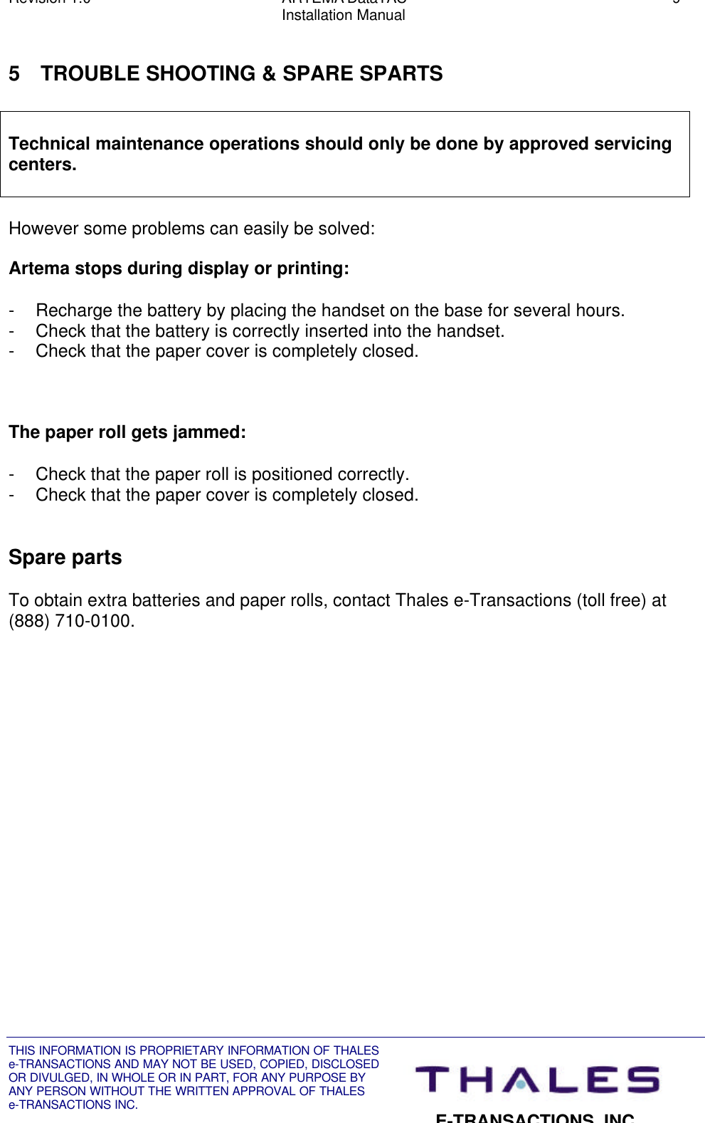 Revision 1.0 ARTEMA DataTAC 9Installation ManualTHIS INFORMATION IS PROPRIETARY INFORMATION OF THALESe-TRANSACTIONS AND MAY NOT BE USED, COPIED, DISCLOSEDOR DIVULGED, IN WHOLE OR IN PART, FOR ANY PURPOSE BYANY PERSON WITHOUT THE WRITTEN APPROVAL OF THALESe-TRANSACTIONS INC.E-TRANSACTIONS, INC.5 TROUBLE SHOOTING &amp; SPARE SPARTSTechnical maintenance operations should only be done by approved servicingcenters.However some problems can easily be solved:Artema stops during display or printing:- Recharge the battery by placing the handset on the base for several hours.- Check that the battery is correctly inserted into the handset.- Check that the paper cover is completely closed.The paper roll gets jammed:- Check that the paper roll is positioned correctly.- Check that the paper cover is completely closed.Spare partsTo obtain extra batteries and paper rolls, contact Thales e-Transactions (toll free) at(888) 710-0100.