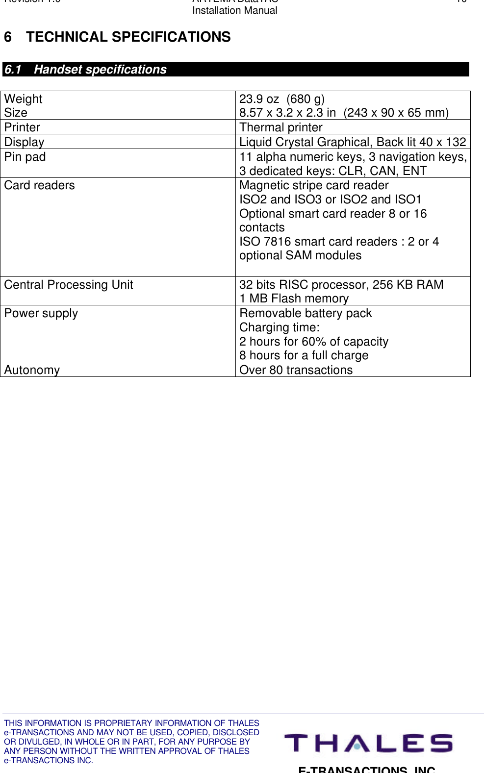 Revision 1.0 ARTEMA DataTAC 10Installation ManualTHIS INFORMATION IS PROPRIETARY INFORMATION OF THALESe-TRANSACTIONS AND MAY NOT BE USED, COPIED, DISCLOSEDOR DIVULGED, IN WHOLE OR IN PART, FOR ANY PURPOSE BYANY PERSON WITHOUT THE WRITTEN APPROVAL OF THALESe-TRANSACTIONS INC.E-TRANSACTIONS, INC.6 TECHNICAL SPECIFICATIONS6.1 Handset specificationsWeightSize 23.9 oz  (680 g)8.57 x 3.2 x 2.3 in  (243 x 90 x 65 mm)Printer Thermal printerDisplay Liquid Crystal Graphical, Back lit 40 x 132Pin pad 11 alpha numeric keys, 3 navigation keys,3 dedicated keys: CLR, CAN, ENTCard readers Magnetic stripe card readerISO2 and ISO3 or ISO2 and ISO1Optional smart card reader 8 or 16contactsISO 7816 smart card readers : 2 or 4optional SAM modulesCentral Processing Unit 32 bits RISC processor, 256 KB RAM1 MB Flash memoryPower supply Removable battery packCharging time:2 hours for 60% of capacity8 hours for a full chargeAutonomy Over 80 transactions