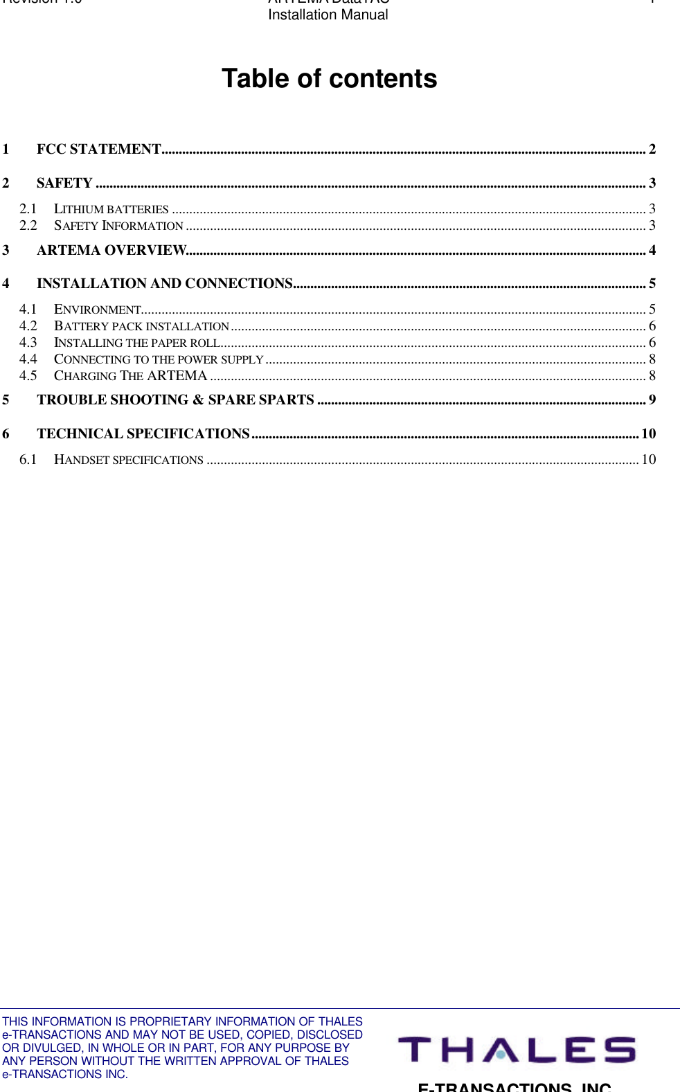 Revision 1.0 ARTEMA DataTAC 1Installation ManualTHIS INFORMATION IS PROPRIETARY INFORMATION OF THALESe-TRANSACTIONS AND MAY NOT BE USED, COPIED, DISCLOSEDOR DIVULGED, IN WHOLE OR IN PART, FOR ANY PURPOSE BYANY PERSON WITHOUT THE WRITTEN APPROVAL OF THALESe-TRANSACTIONS INC.E-TRANSACTIONS, INC.Table of contents1FCC STATEMENT............................................................................................................................................ 22SAFETY ............................................................................................................................................................... 32.1 LITHIUM BATTERIES ......................................................................................................................................... 32.2 SAFETY INFORMATION ..................................................................................................................................... 33ARTEMA OVERVIEW..................................................................................................................................... 44INSTALLATION AND CONNECTIONS...................................................................................................... 54.1 ENVIRONMENT.................................................................................................................................................. 54.2 BATTERY PACK INSTALLATION........................................................................................................................ 64.3 INSTALLING THE PAPER ROLL........................................................................................................................... 64.4 CONNECTING TO THE POWER SUPPLY.............................................................................................................. 84.5 CHARGING THE ARTEMA.............................................................................................................................. 85TROUBLE SHOOTING &amp; SPARE SPARTS ............................................................................................... 96TECHNICAL SPECIFICATIONS................................................................................................................106.1 HANDSET SPECIFICATIONS .............................................................................................................................10