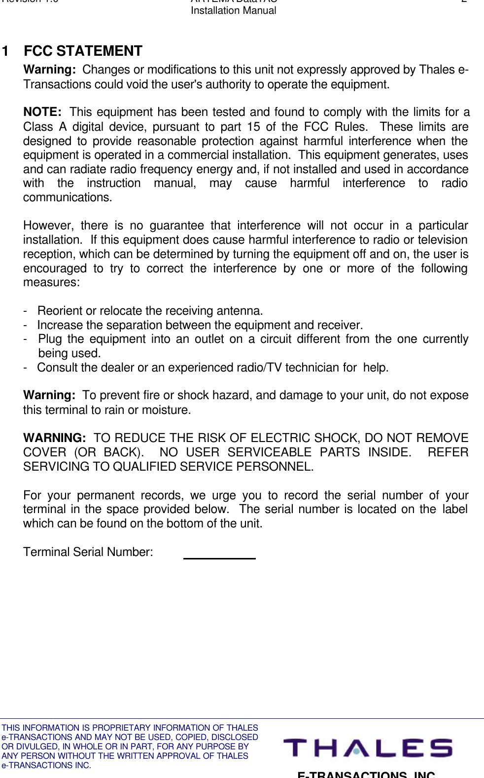 Revision 1.0 ARTEMA DataTAC 2Installation ManualTHIS INFORMATION IS PROPRIETARY INFORMATION OF THALESe-TRANSACTIONS AND MAY NOT BE USED, COPIED, DISCLOSEDOR DIVULGED, IN WHOLE OR IN PART, FOR ANY PURPOSE BYANY PERSON WITHOUT THE WRITTEN APPROVAL OF THALESe-TRANSACTIONS INC.E-TRANSACTIONS, INC.1 FCC STATEMENTWarning:  Changes or modifications to this unit not expressly approved by Thales e-Transactions could void the user&apos;s authority to operate the equipment.NOTE:  This equipment has been tested and found to comply with the limits for aClass A digital device, pursuant to part 15 of the FCC Rules.  These limits aredesigned to provide reasonable protection against harmful interference when theequipment is operated in a commercial installation.  This equipment generates, usesand can radiate radio frequency energy and, if not installed and used in accordancewith the instruction manual, may cause harmful interference to radiocommunications.However, there is no guarantee that interference will not occur in a particularinstallation.  If this equipment does cause harmful interference to radio or televisionreception, which can be determined by turning the equipment off and on, the user isencouraged to try to correct the interference by one or more of the followingmeasures:-   Reorient or relocate the receiving antenna.-   Increase the separation between the equipment and receiver.-  Plug the equipment into an outlet on a circuit different from the one currentlybeing used.-   Consult the dealer or an experienced radio/TV technician for  help.Warning:  To prevent fire or shock hazard, and damage to your unit, do not exposethis terminal to rain or moisture.WARNING:  TO REDUCE THE RISK OF ELECTRIC SHOCK, DO NOT REMOVECOVER (OR BACK).  NO USER SERVICEABLE PARTS INSIDE.  REFERSERVICING TO QUALIFIED SERVICE PERSONNEL.For your permanent records, we urge you to record the serial number of yourterminal in the space provided below.  The serial number is located on the labelwhich can be found on the bottom of the unit.Terminal Serial Number:                        