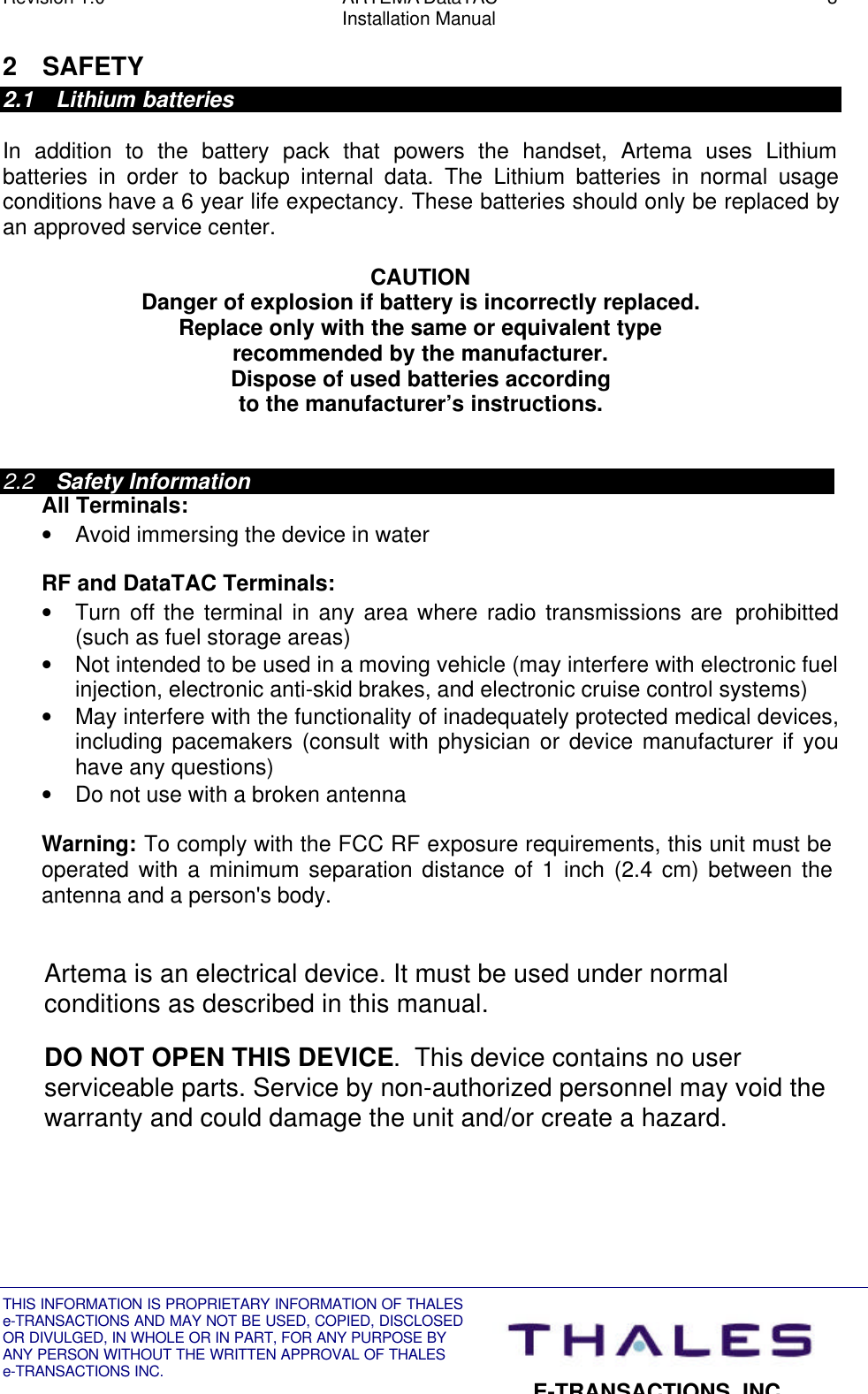 Revision 1.0 ARTEMA DataTAC 3Installation ManualTHIS INFORMATION IS PROPRIETARY INFORMATION OF THALESe-TRANSACTIONS AND MAY NOT BE USED, COPIED, DISCLOSEDOR DIVULGED, IN WHOLE OR IN PART, FOR ANY PURPOSE BYANY PERSON WITHOUT THE WRITTEN APPROVAL OF THALESe-TRANSACTIONS INC.E-TRANSACTIONS, INC.2 SAFETY2.1 Lithium batteriesIn addition to the battery pack that powers the handset, Artema uses Lithiumbatteries in order to backup internal data. The Lithium batteries in normal usageconditions have a 6 year life expectancy. These batteries should only be replaced byan approved service center.CAUTIONDanger of explosion if battery is incorrectly replaced.Replace only with the same or equivalent typerecommended by the manufacturer.Dispose of used batteries accordingto the manufacturer’s instructions.2.2 Safety InformationAll Terminals:• Avoid immersing the device in waterRF and DataTAC Terminals:• Turn off the terminal in any area where radio transmissions are  prohibitted(such as fuel storage areas)• Not intended to be used in a moving vehicle (may interfere with electronic fuelinjection, electronic anti-skid brakes, and electronic cruise control systems)• May interfere with the functionality of inadequately protected medical devices,including pacemakers (consult with physician or device manufacturer if youhave any questions)• Do not use with a broken antennaWarning: To comply with the FCC RF exposure requirements, this unit must beoperated with a minimum separation distance of 1 inch (2.4 cm) between theantenna and a person&apos;s body.Artema is an electrical device. It must be used under normalconditions as described in this manual.DO NOT OPEN THIS DEVICE.  This device contains no userserviceable parts. Service by non-authorized personnel may void thewarranty and could damage the unit and/or create a hazard.