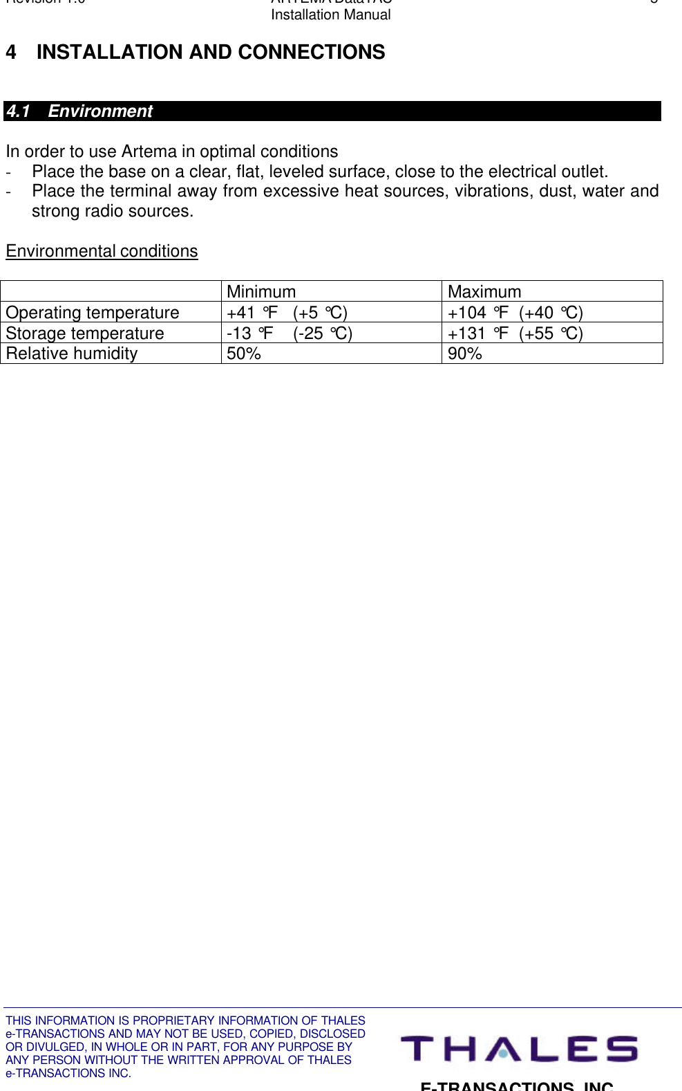 Revision 1.0 ARTEMA DataTAC 5Installation ManualTHIS INFORMATION IS PROPRIETARY INFORMATION OF THALESe-TRANSACTIONS AND MAY NOT BE USED, COPIED, DISCLOSEDOR DIVULGED, IN WHOLE OR IN PART, FOR ANY PURPOSE BYANY PERSON WITHOUT THE WRITTEN APPROVAL OF THALESe-TRANSACTIONS INC.E-TRANSACTIONS, INC.4 INSTALLATION AND CONNECTIONS4.1 EnvironmentIn order to use Artema in optimal conditions- Place the base on a clear, flat, leveled surface, close to the electrical outlet.- Place the terminal away from excessive heat sources, vibrations, dust, water andstrong radio sources.Environmental conditionsMinimum MaximumOperating temperature +41 °F   (+5 °C) +104 °F  (+40 °C)Storage temperature -13 °F    (-25 °C) +131 °F  (+55 °C)Relative humidity 50% 90%