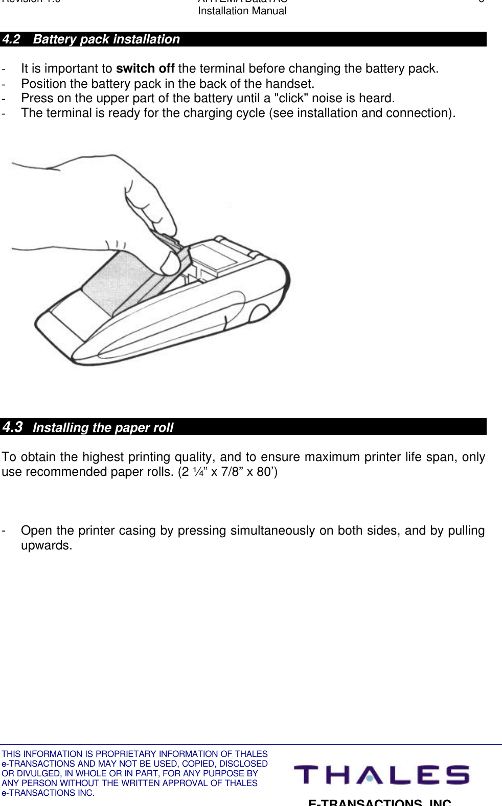 Revision 1.0 ARTEMA DataTAC 6Installation ManualTHIS INFORMATION IS PROPRIETARY INFORMATION OF THALESe-TRANSACTIONS AND MAY NOT BE USED, COPIED, DISCLOSEDOR DIVULGED, IN WHOLE OR IN PART, FOR ANY PURPOSE BYANY PERSON WITHOUT THE WRITTEN APPROVAL OF THALESe-TRANSACTIONS INC.E-TRANSACTIONS, INC.4.2 Battery pack installation- It is important to switch off the terminal before changing the battery pack.- Position the battery pack in the back of the handset.- Press on the upper part of the battery until a &quot;click&quot; noise is heard.- The terminal is ready for the charging cycle (see installation and connection).4.3 Installing the paper rollTo obtain the highest printing quality, and to ensure maximum printer life span, onlyuse recommended paper rolls. (2 ¼” x 7/8” x 80’)- Open the printer casing by pressing simultaneously on both sides, and by pullingupwards.