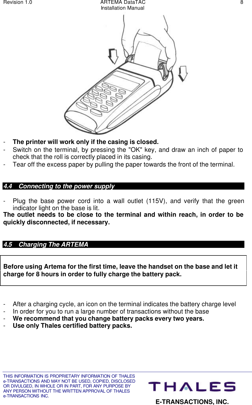 Revision 1.0 ARTEMA DataTAC 8Installation ManualTHIS INFORMATION IS PROPRIETARY INFORMATION OF THALESe-TRANSACTIONS AND MAY NOT BE USED, COPIED, DISCLOSEDOR DIVULGED, IN WHOLE OR IN PART, FOR ANY PURPOSE BYANY PERSON WITHOUT THE WRITTEN APPROVAL OF THALESe-TRANSACTIONS INC. E-TRANSACTIONS, INC.- The printer will work only if the casing is closed.- Switch on the terminal, by pressing the &quot;OK&quot; key, and draw an inch of paper tocheck that the roll is correctly placed in its casing.- Tear off the excess paper by pulling the paper towards the front of the terminal.4.4 Connecting to the power supply- Plug the base power cord into a wall outlet (115V), and verify that the greenindicator light on the base is lit.The outlet needs to be close to the terminal and within reach, in order to bequickly disconnected, if necessary.4.5 Charging The ARTEMABefore using Artema for the first time, leave the handset on the base and let itcharge for 8 hours in order to fully charge the battery pack.- After a charging cycle, an icon on the terminal indicates the battery charge level- In order for you to run a large number of transactions without the base- We recommend that you change battery packs every two years.- Use only Thales certified battery packs.