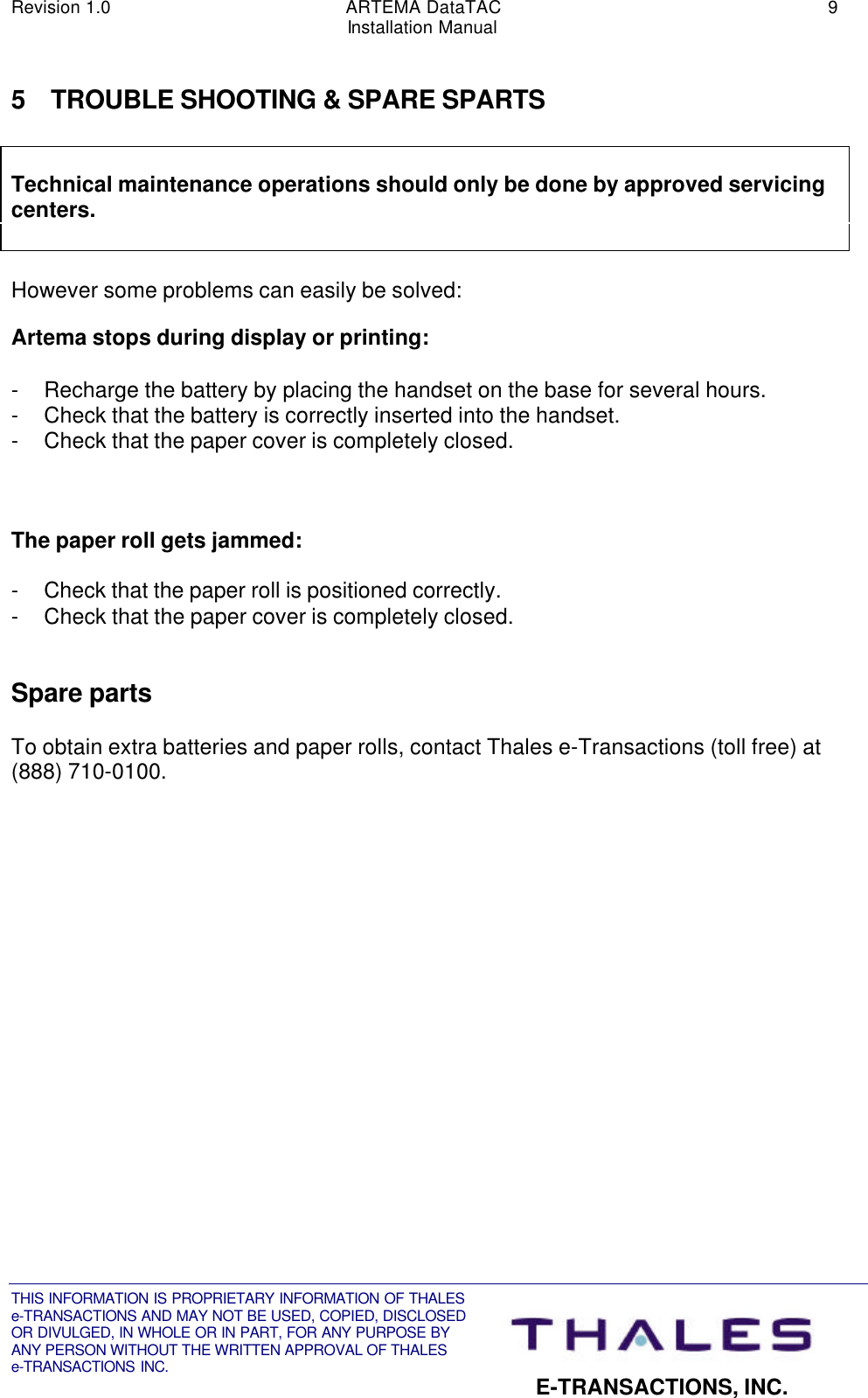 Revision 1.0 ARTEMA DataTAC 9Installation ManualTHIS INFORMATION IS PROPRIETARY INFORMATION OF THALESe-TRANSACTIONS AND MAY NOT BE USED, COPIED, DISCLOSEDOR DIVULGED, IN WHOLE OR IN PART, FOR ANY PURPOSE BYANY PERSON WITHOUT THE WRITTEN APPROVAL OF THALESe-TRANSACTIONS INC. E-TRANSACTIONS, INC.5 TROUBLE SHOOTING &amp; SPARE SPARTSTechnical maintenance operations should only be done by approved servicingcenters.However some problems can easily be solved:Artema stops during display or printing:- Recharge the battery by placing the handset on the base for several hours.- Check that the battery is correctly inserted into the handset.- Check that the paper cover is completely closed.The paper roll gets jammed:- Check that the paper roll is positioned correctly.- Check that the paper cover is completely closed.Spare partsTo obtain extra batteries and paper rolls, contact Thales e-Transactions (toll free) at(888) 710-0100.