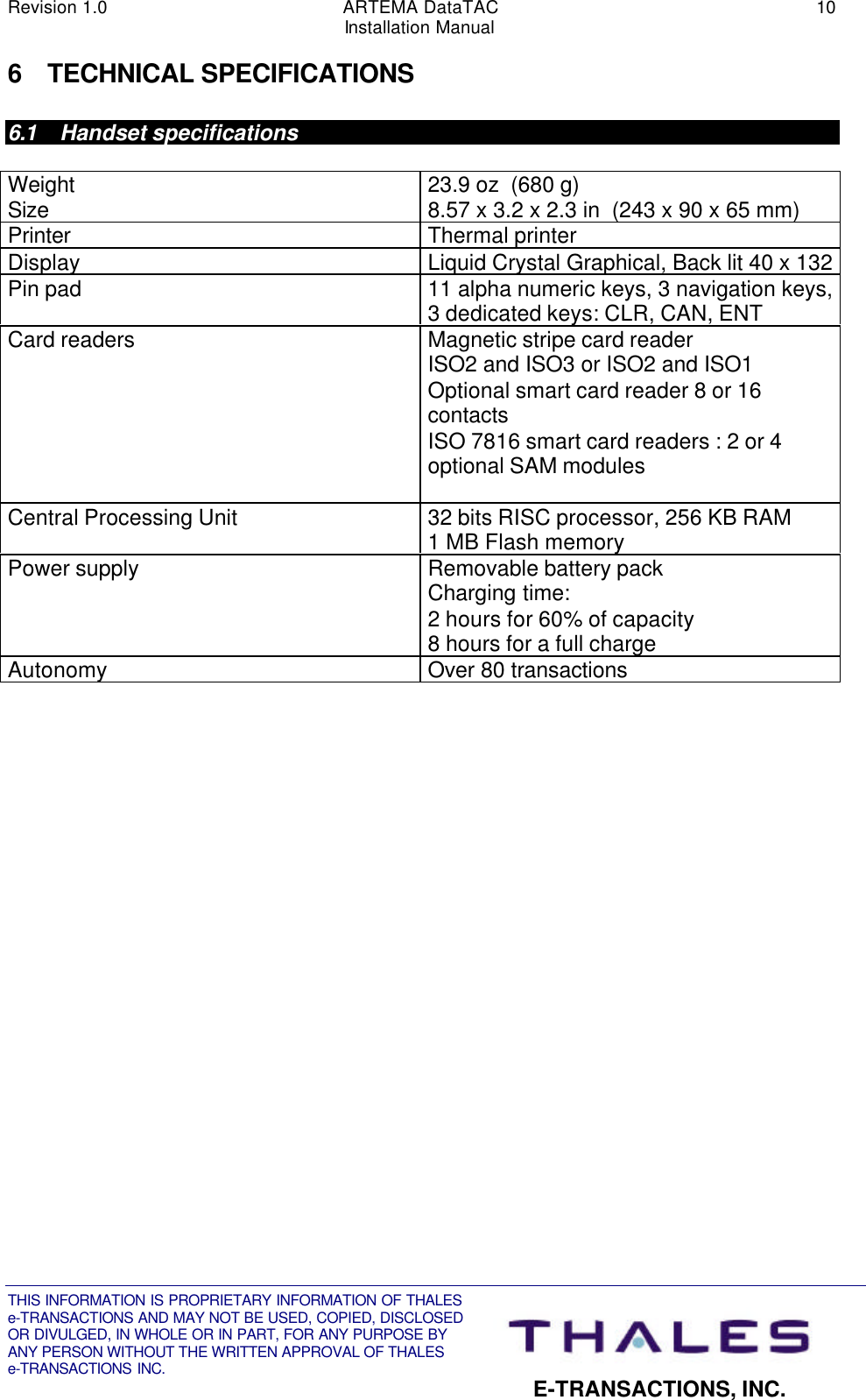 Revision 1.0 ARTEMA DataTAC 10Installation ManualTHIS INFORMATION IS PROPRIETARY INFORMATION OF THALESe-TRANSACTIONS AND MAY NOT BE USED, COPIED, DISCLOSEDOR DIVULGED, IN WHOLE OR IN PART, FOR ANY PURPOSE BYANY PERSON WITHOUT THE WRITTEN APPROVAL OF THALESe-TRANSACTIONS INC. E-TRANSACTIONS, INC.6 TECHNICAL SPECIFICATIONS6.1 Handset specificationsWeightSize 23.9 oz  (680 g)8.57 x 3.2 x 2.3 in  (243 x 90 x 65 mm)Printer Thermal printerDisplay Liquid Crystal Graphical, Back lit 40 x 132Pin pad 11 alpha numeric keys, 3 navigation keys,3 dedicated keys: CLR, CAN, ENTCard readers Magnetic stripe card readerISO2 and ISO3 or ISO2 and ISO1Optional smart card reader 8 or 16contactsISO 7816 smart card readers : 2 or 4optional SAM modulesCentral Processing Unit 32 bits RISC processor, 256 KB RAM1 MB Flash memoryPower supply Removable battery packCharging time:2 hours for 60% of capacity8 hours for a full chargeAutonomy Over 80 transactions