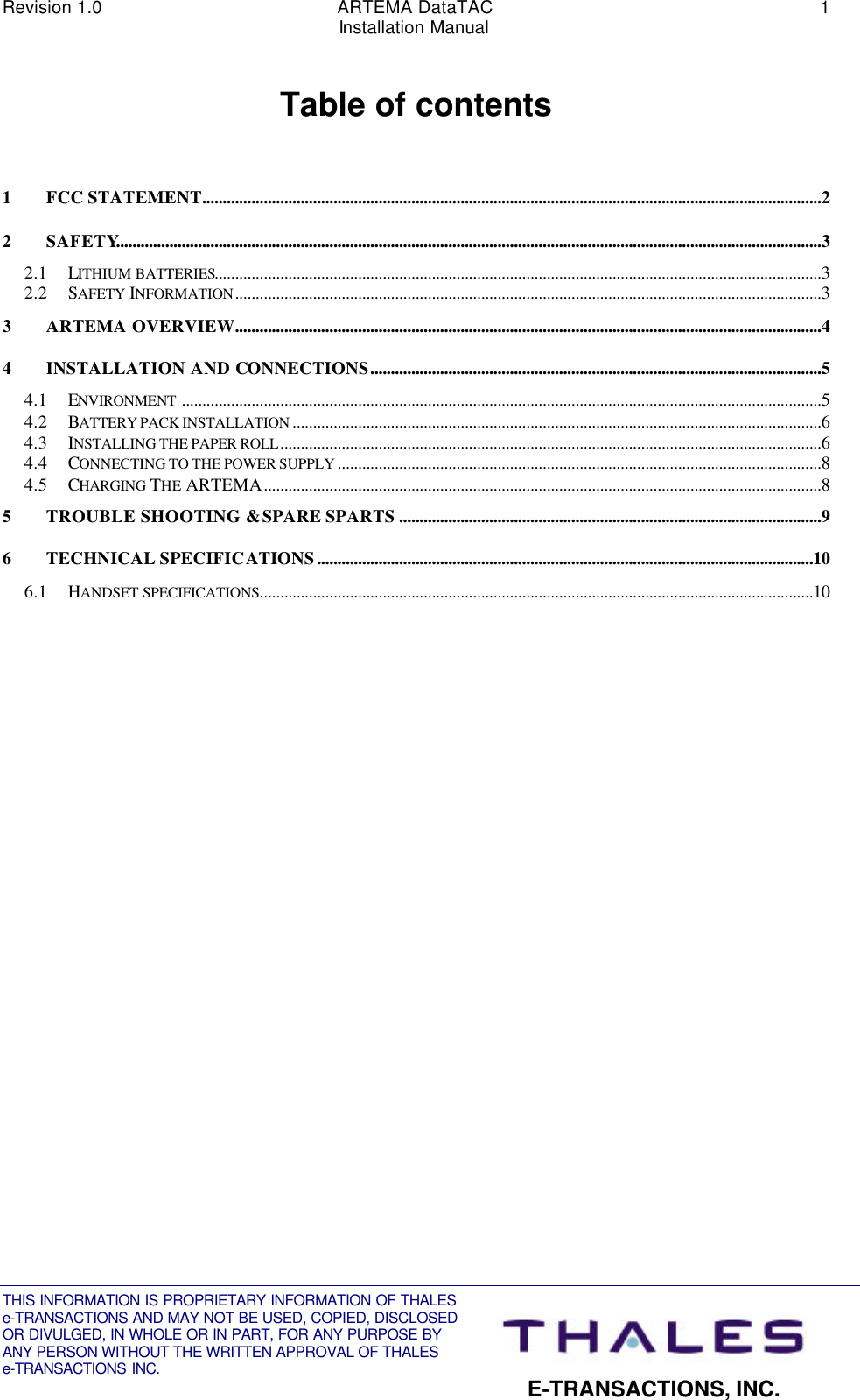 Revision 1.0 ARTEMA DataTAC 1Installation ManualTHIS INFORMATION IS PROPRIETARY INFORMATION OF THALESe-TRANSACTIONS AND MAY NOT BE USED, COPIED, DISCLOSEDOR DIVULGED, IN WHOLE OR IN PART, FOR ANY PURPOSE BYANY PERSON WITHOUT THE WRITTEN APPROVAL OF THALESe-TRANSACTIONS INC. E-TRANSACTIONS, INC.Table of contents1FCC STATEMENT.......................................................................................................................................................22SAFETY............................................................................................................................................................................32.1 LITHIUM BATTERIES....................................................................................................................................................32.2 SAFETY INFORMATION...............................................................................................................................................33ARTEMA OVERVIEW...............................................................................................................................................44INSTALLATION AND CONNECTIONS..............................................................................................................54.1 ENVIRONMENT ............................................................................................................................................................54.2 BATTERY PACK INSTALLATION .................................................................................................................................64.3 INSTALLING THE PAPER ROLL....................................................................................................................................64.4 CONNECTING TO THE POWER SUPPLY ......................................................................................................................84.5 CHARGING THE ARTEMA........................................................................................................................................85TROUBLE SHOOTING &amp; SPARE SPARTS .......................................................................................................96TECHNICAL SPECIFICATIONS.........................................................................................................................106.1 HANDSET SPECIFICATIONS.......................................................................................................................................10