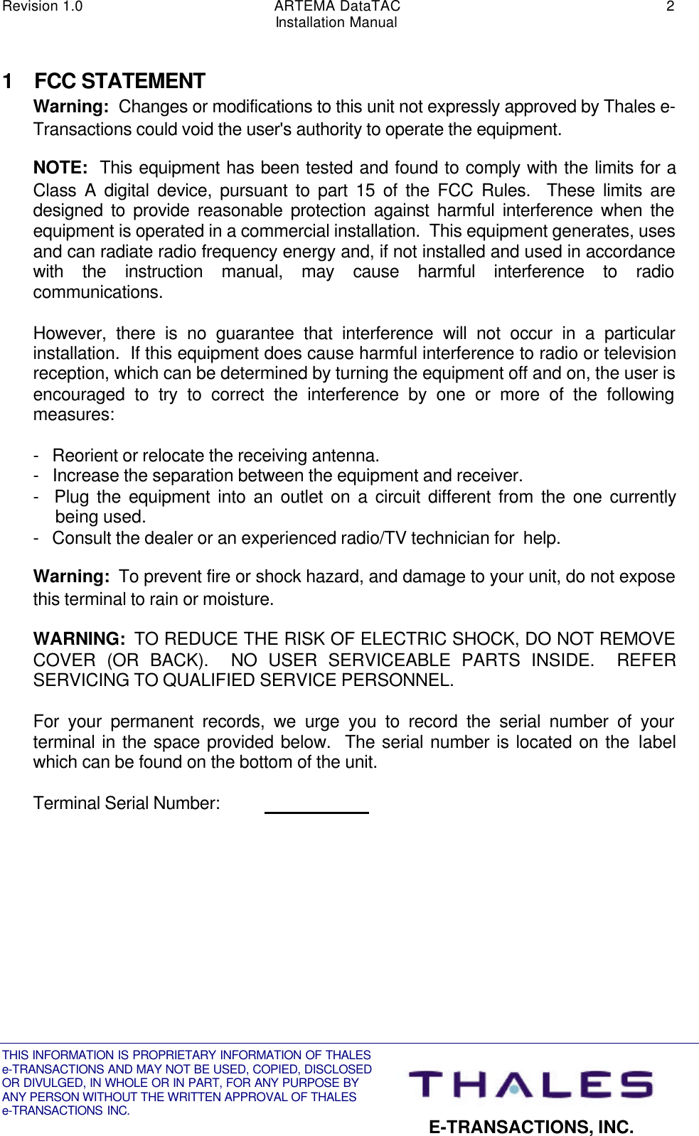 Revision 1.0 ARTEMA DataTAC 2Installation ManualTHIS INFORMATION IS PROPRIETARY INFORMATION OF THALESe-TRANSACTIONS AND MAY NOT BE USED, COPIED, DISCLOSEDOR DIVULGED, IN WHOLE OR IN PART, FOR ANY PURPOSE BYANY PERSON WITHOUT THE WRITTEN APPROVAL OF THALESe-TRANSACTIONS INC. E-TRANSACTIONS, INC.1 FCC STATEMENTWarning:  Changes or modifications to this unit not expressly approved by Thales e-Transactions could void the user&apos;s authority to operate the equipment.NOTE:  This equipment has been tested and found to comply with the limits for aClass A digital device, pursuant to part 15 of the FCC Rules.  These limits aredesigned to provide reasonable protection against harmful interference when theequipment is operated in a commercial installation.  This equipment generates, usesand can radiate radio frequency energy and, if not installed and used in accordancewith the instruction manual, may cause harmful interference to radiocommunications.However, there is no guarantee that interference will not occur in a particularinstallation.  If this equipment does cause harmful interference to radio or televisionreception, which can be determined by turning the equipment off and on, the user isencouraged to try to correct the interference by one or more of the followingmeasures:-   Reorient or relocate the receiving antenna.-   Increase the separation between the equipment and receiver.-  Plug the equipment into an outlet on a circuit different from the one currentlybeing used.-   Consult the dealer or an experienced radio/TV technician for  help.Warning:  To prevent fire or shock hazard, and damage to your unit, do not exposethis terminal to rain or moisture.WARNING:  TO REDUCE THE RISK OF ELECTRIC SHOCK, DO NOT REMOVECOVER (OR BACK).  NO USER SERVICEABLE PARTS INSIDE.  REFERSERVICING TO QUALIFIED SERVICE PERSONNEL.For your permanent records, we urge you to record the serial number of yourterminal in the space provided below.  The serial number is located on the labelwhich can be found on the bottom of the unit.Terminal Serial Number:                          