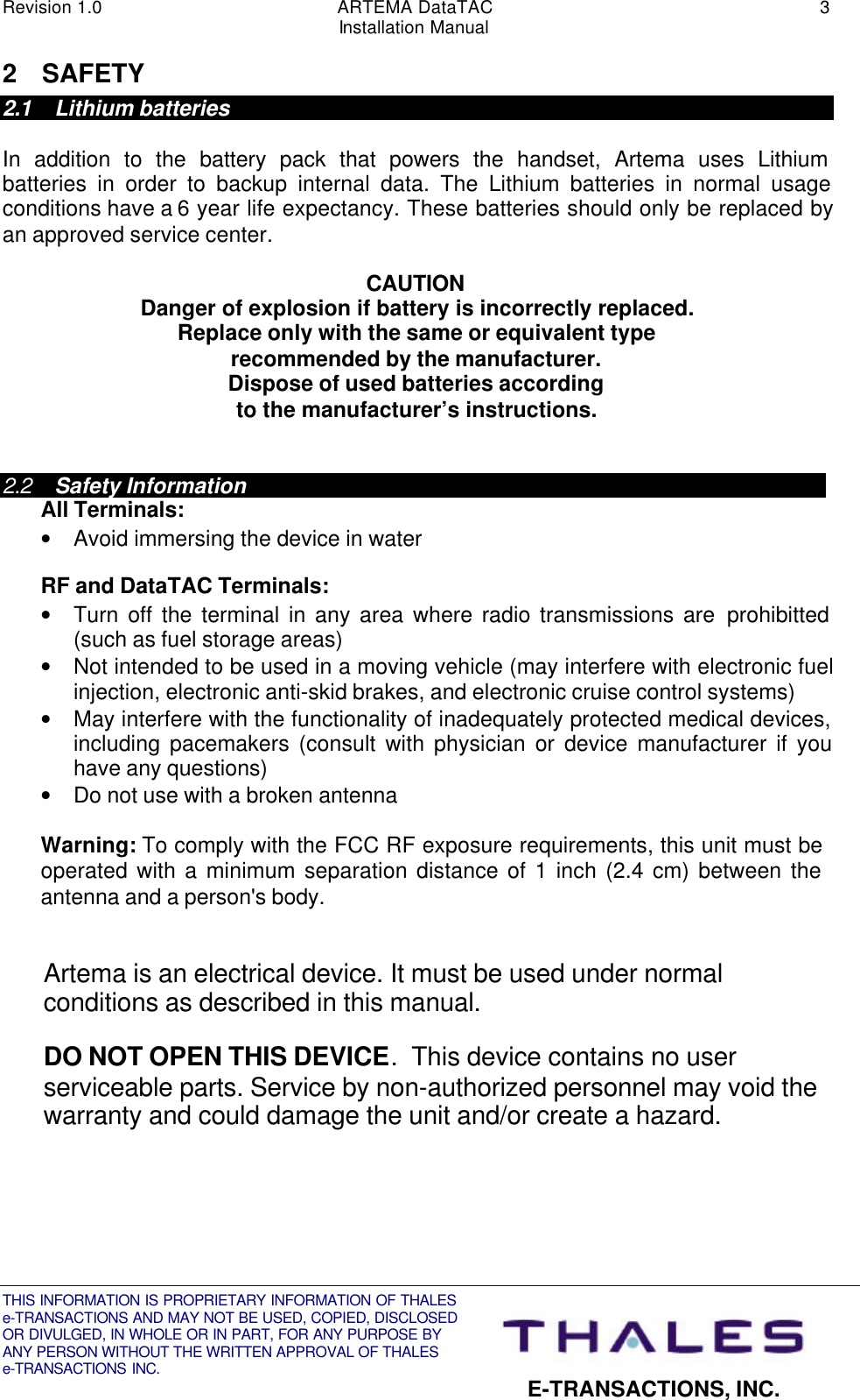 Revision 1.0 ARTEMA DataTAC 3Installation ManualTHIS INFORMATION IS PROPRIETARY INFORMATION OF THALESe-TRANSACTIONS AND MAY NOT BE USED, COPIED, DISCLOSEDOR DIVULGED, IN WHOLE OR IN PART, FOR ANY PURPOSE BYANY PERSON WITHOUT THE WRITTEN APPROVAL OF THALESe-TRANSACTIONS INC. E-TRANSACTIONS, INC.2 SAFETY2.1 Lithium batteriesIn addition to the battery pack that powers the handset, Artema uses Lithiumbatteries in order to backup internal data. The Lithium batteries in normal usageconditions have a 6 year life expectancy. These batteries should only be replaced byan approved service center.CAUTIONDanger of explosion if battery is incorrectly replaced.Replace only with the same or equivalent typerecommended by the manufacturer.Dispose of used batteries accordingto the manufacturer’s instructions.2.2 Safety InformationAll Terminals:• Avoid immersing the device in waterRF and DataTAC Terminals:• Turn off the terminal in any area where radio transmissions are prohibitted(such as fuel storage areas)• Not intended to be used in a moving vehicle (may interfere with electronic fuelinjection, electronic anti-skid brakes, and electronic cruise control systems)• May interfere with the functionality of inadequately protected medical devices,including pacemakers (consult with physician or device manufacturer if youhave any questions)• Do not use with a broken antennaWarning: To comply with the FCC RF exposure requirements, this unit must beoperated with a minimum separation distance of 1 inch (2.4 cm) between theantenna and a person&apos;s body.Artema is an electrical device. It must be used under normalconditions as described in this manual.DO NOT OPEN THIS DEVICE.  This device contains no userserviceable parts. Service by non-authorized personnel may void thewarranty and could damage the unit and/or create a hazard.