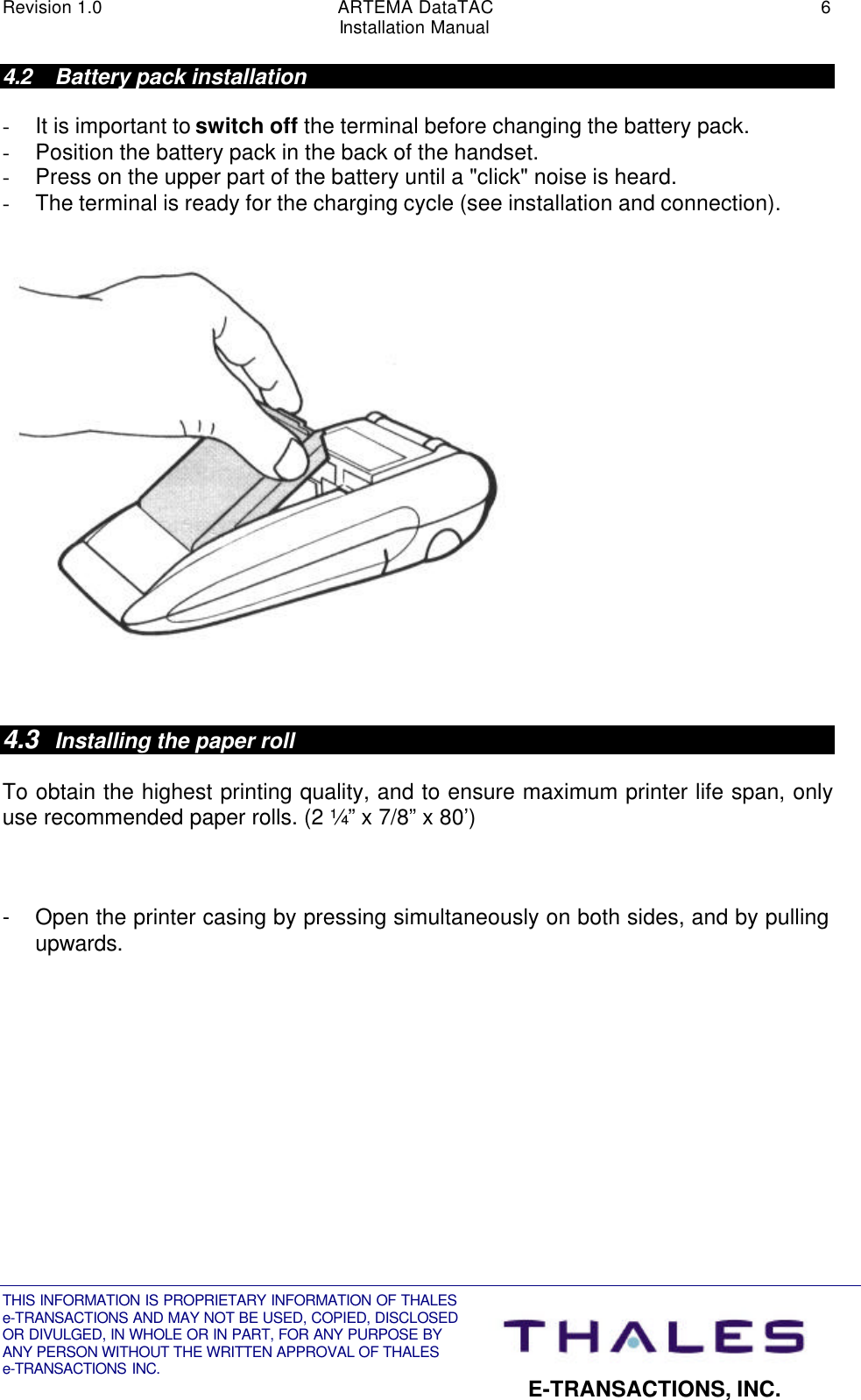 Revision 1.0 ARTEMA DataTAC 6Installation ManualTHIS INFORMATION IS PROPRIETARY INFORMATION OF THALESe-TRANSACTIONS AND MAY NOT BE USED, COPIED, DISCLOSEDOR DIVULGED, IN WHOLE OR IN PART, FOR ANY PURPOSE BYANY PERSON WITHOUT THE WRITTEN APPROVAL OF THALESe-TRANSACTIONS INC. E-TRANSACTIONS, INC.4.2 Battery pack installation- It is important to switch off the terminal before changing the battery pack.- Position the battery pack in the back of the handset.- Press on the upper part of the battery until a &quot;click&quot; noise is heard.- The terminal is ready for the charging cycle (see installation and connection).4.3 Installing the paper rollTo obtain the highest printing quality, and to ensure maximum printer life span, onlyuse recommended paper rolls. (2 ¼” x 7/8” x 80’)- Open the printer casing by pressing simultaneously on both sides, and by pullingupwards.