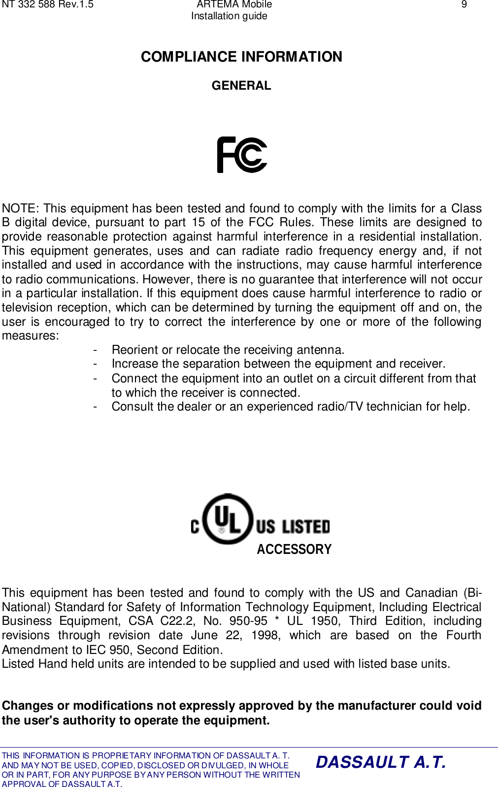 NT 332 588 Rev.1.5 ARTEMA Mobile 9Installation guideTHIS INFORMATION IS PROPRIETARY INFORMATION OF DASSAULT A. T. AND MAY NOT BE USED, COPIED, DISCLOSED OR DIVULGED, IN WHOLEOR IN PART, FOR ANY PURPOSE BY ANY PERSON WITHOUT THE WRITTENAPPROVAL OF DASSAULT A.T.DASSAULT A.T.COMPLIANCE INFORMATIONGENERALNOTE: This equipment has been tested and found to comply with the limits for a ClassB digital device, pursuant to part 15 of the FCC Rules. These limits are designed toprovide reasonable protection against harmful interference in a residential installation.This equipment generates, uses and can radiate radio frequency energy and, if notinstalled and used in accordance with the instructions, may cause harmful interferenceto radio communications. However, there is no guarantee that interference will not occurin a particular installation. If this equipment does cause harmful interference to radio ortelevision reception, which can be determined by turning the equipment off and on, theuser is encouraged to try to correct the interference by one or more of the followingmeasures: -  Reorient or relocate the receiving antenna.-  Increase the separation between the equipment and receiver.-  Connect the equipment into an outlet on a circuit different from thatto which the receiver is connected.-  Consult the dealer or an experienced radio/TV technician for help.This equipment has been tested and found to comply with the US and Canadian (Bi-National) Standard for Safety of Information Technology Equipment, Including ElectricalBusiness Equipment, CSA C22.2, No. 950-95 * UL 1950, Third Edition, includingrevisions through revision date June 22, 1998, which are based on the FourthAmendment to IEC 950, Second Edition.Listed Hand held units are intended to be supplied and used with listed base units.Changes or modifications not expressly approved by the manufacturer could voidthe user&apos;s authority to operate the equipment.ACCESSORY