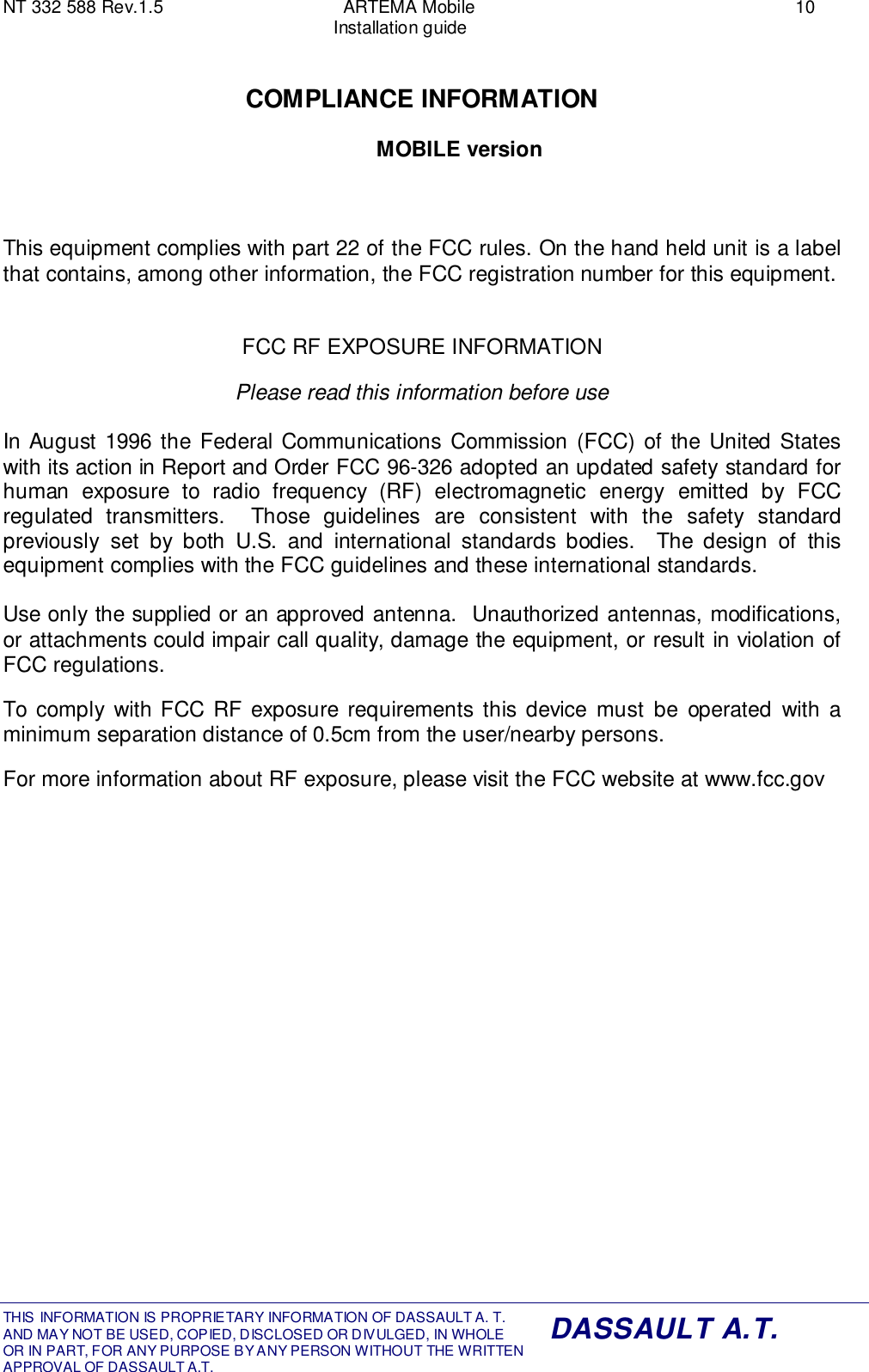 NT 332 588 Rev.1.5 ARTEMA Mobile 10Installation guideTHIS INFORMATION IS PROPRIETARY INFORMATION OF DASSAULT A. T. AND MAY NOT BE USED, COPIED, DISCLOSED OR DIVULGED, IN WHOLEOR IN PART, FOR ANY PURPOSE BY ANY PERSON WITHOUT THE WRITTENAPPROVAL OF DASSAULT A.T.DASSAULT A.T.COMPLIANCE INFORMATIONMOBILE versionThis equipment complies with part 22 of the FCC rules. On the hand held unit is a labelthat contains, among other information, the FCC registration number for this equipment.FCC RF EXPOSURE INFORMATIONPlease read this information before useIn August 1996 the Federal Communications Commission (FCC) of the United Stateswith its action in Report and Order FCC 96-326 adopted an updated safety standard forhuman exposure to radio frequency (RF) electromagnetic energy emitted by FCCregulated transmitters.  Those guidelines are consistent with the safety standardpreviously set by both U.S. and international standards bodies.  The design of thisequipment complies with the FCC guidelines and these international standards.Use only the supplied or an approved antenna.  Unauthorized antennas, modifications,or attachments could impair call quality, damage the equipment, or result in violation ofFCC regulations.To comply with FCC RF exposure requirements this device must be operated with aminimum separation distance of 0.5cm from the user/nearby persons.For more information about RF exposure, please visit the FCC website at www.fcc.gov