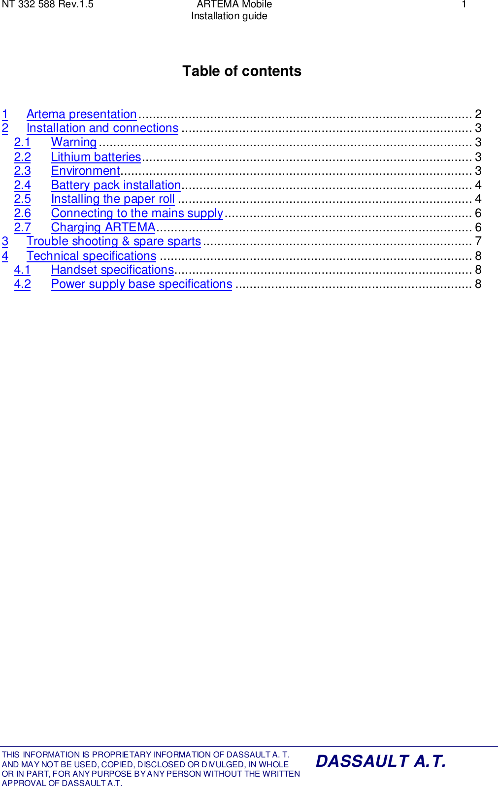 NT 332 588 Rev.1.5 ARTEMA Mobile 1Installation guideTHIS INFORMATION IS PROPRIETARY INFORMATION OF DASSAULT A. T. AND MAY NOT BE USED, COPIED, DISCLOSED OR DIVULGED, IN WHOLEOR IN PART, FOR ANY PURPOSE BY ANY PERSON WITHOUT THE WRITTENAPPROVAL OF DASSAULT A.T.DASSAULT A.T.Table of contents1 Artema presentation............................................................................................. 22 Installation and connections ................................................................................. 32.1 Warning ........................................................................................................ 32.2 Lithium batteries............................................................................................ 32.3 Environment.................................................................................................. 32.4 Battery pack installation................................................................................. 42.5 Installing the paper roll .................................................................................. 42.6 Connecting to the mains supply..................................................................... 62.7 Charging ARTEMA........................................................................................ 63 Trouble shooting &amp; spare sparts ........................................................................... 74 Technical specifications ....................................................................................... 84.1 Handset specifications................................................................................... 84.2 Power supply base specifications .................................................................. 8